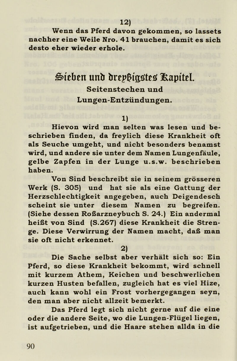 12) Wenn das Pferd davon gekommen, so lassets nachher eine Weile Nro. 41 brauchen, damit es sich desto eher wieder erhole. Sieben un£> brepßi'götcs Kapitel. Seitenstechen und Lungen-Entzündungen. 1) Hievon wird man selten was lesen und be- schrieben finden, da freylich diese Krankheit oft als Seuche umgeht, und nicht besonders benamst wird, und andere sie unter dem Namen Lungenfaule, gelbe Zapfen in der Lunge u.s.w. beschrieben haben. Von Sind beschreibt sie in seinem grösseren Werk (S. 305) und hat sie als eine Gattung der Herzschlechtigkeit angegeben, auch Deigendesch scheint sie unter diesem Namen zu begreifen. (Siehe dessen Roßarzneybuch S. 24.) Ein andermal heißt von Sind (S.267) diese Krankheit die Stren- ge. Diese Verwirrung der Namen macht, daß man sie oft nicht erkennet. 2) Die Sache selbst aber verhält sich so: Ein Pferd, so diese Krankheit bekommt, wird schnell mit kurzem Athem, Keichen und beschwerlichen kurzen Husten befallen, zugleich hat es viel Hize, auch kann wohl ein Frost vorhergegangen seyn, den man aber nicht allzeit bemerkt. Das Pferd legt sich nicht gerne auf die eine oder die andere Seite, wo die Lungen-Flügel liegen, ist aufgetrieben, und die Haare stehen allda in die