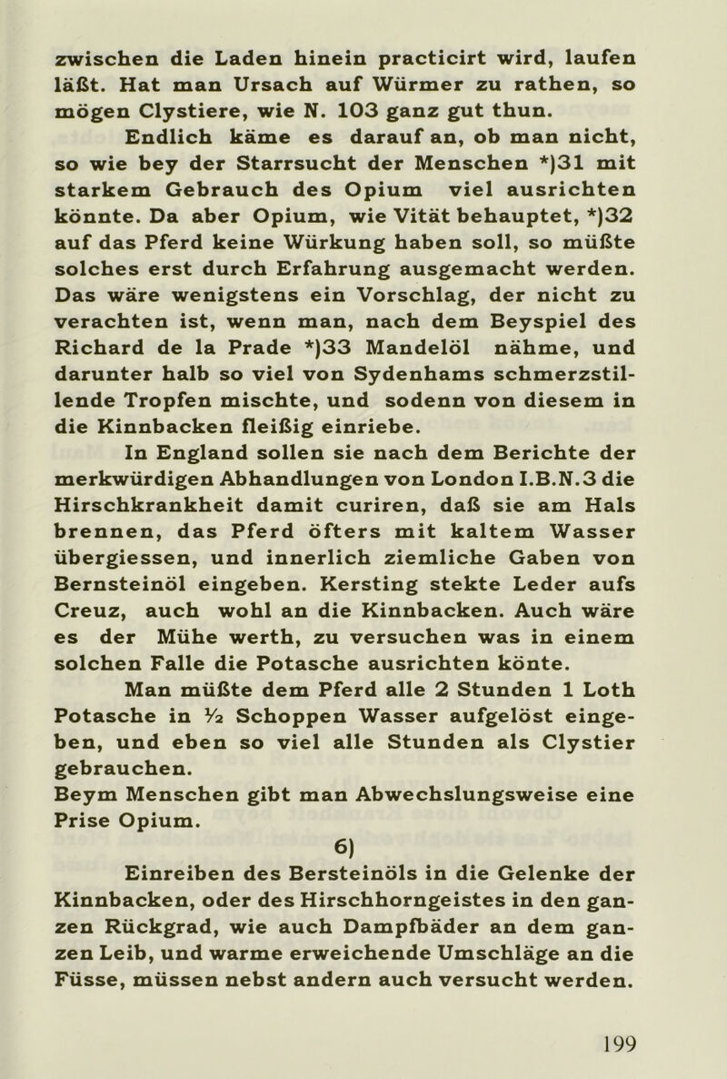 zwischen die Laden hinein practicirt wird, laufen läßt. Hat man Ursach auf Würmer zu rathen, so mögen Clystiere, wie N. 103 ganz gut thun. Endlich käme es darauf an, ob man nicht, so wie bey der Starrsucht der Menschen *)31 mit starkem Gebrauch des Opium viel ausrichten könnte. Da aber Opium, wie Vität behauptet, *)32 auf das Pferd keine Würkung haben soll, so müßte solches erst durch Erfahrung ausgemacht werden. Das wäre wenigstens ein Vorschlag, der nicht zu verachten ist, wenn man, nach dem Beyspiel des Richard de la Prade *)33 Mandelöl nähme, und darunter halb so viel von Sydenhams schmerzstil- lende Tropfen mischte, und sodenn von diesem in die Kinnbacken fleißig einriebe. In England sollen sie nach dem Berichte der merkwürdigen Abhandlungen von London I.B.N.3 die Hirschkrankheit damit curiren, daß sie am Hals brennen, das Pferd öfters mit kaltem Wasser übergiessen, und innerlich ziemliche Gaben von Bernsteinöl eingeben. Kersting stekte Leder aufs Creuz, auch wohl an die Kinnbacken. Auch wäre es der Mühe werth, zu versuchen was in einem solchen Falle die Potasche ausrichten könte. Man müßte dem Pferd alle 2 Stunden 1 Loth Potasche in V2 Schoppen Wasser aufgelöst einge- ben, und eben so viel alle Stunden als Clystier gebrauchen. Beym Menschen gibt man Abwechslungsweise eine Prise Opium. 6) Einreiben des Bersteinöls in die Gelenke der Kinnbacken, oder des Hirschhorngeistes in den gan- zen Rückgrad, wie auch Dampfbäder an dem gan- zen Leib, und warme erweichende Umschläge an die Füsse, müssen nebst andern auch versucht werden.