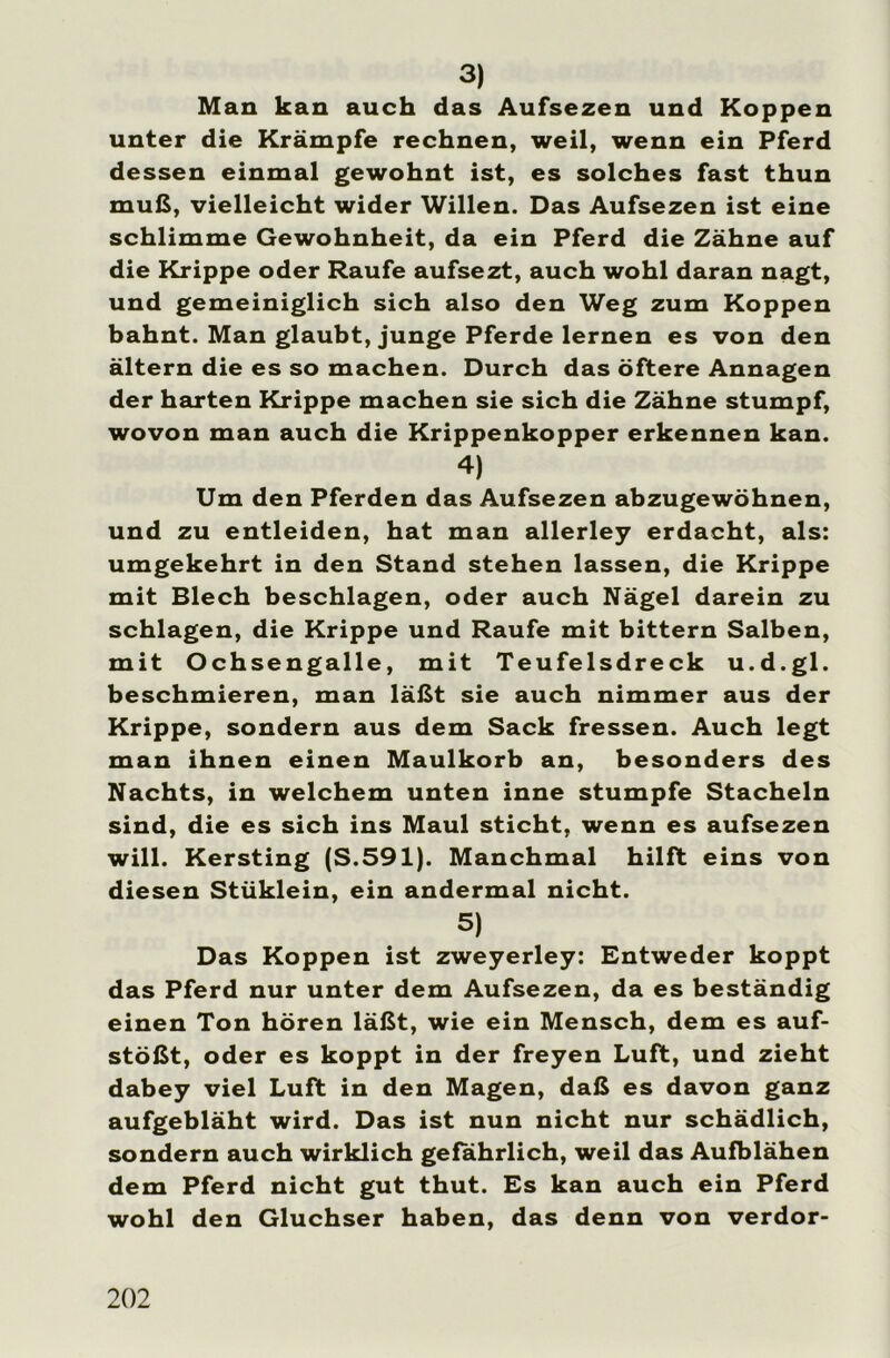 3) Man kan auch das Aufsezen und Koppen unter die Krämpfe rechnen, weil, wenn ein Pferd dessen einmal gewohnt ist, es solches fast thun muß, vielleicht wider Willen. Das Aufsezen ist eine schlimme Gewohnheit, da ein Pferd die Zähne auf die Krippe oder Raufe aufsezt, auch wohl daran nagt, und gemeiniglich sich also den Weg zum Koppen bahnt. Man glaubt, junge Pferde lernen es von den ältern die es so machen. Durch das öftere Annagen der harten Krippe machen sie sich die Zähne stumpf, wovon man auch die Krippenkopper erkennen kan. 4) Um den Pferden das Aufsezen abzugewöhnen, und zu entleiden, hat man allerley erdacht, als: umgekehrt in den Stand stehen lassen, die Krippe mit Blech beschlagen, oder auch Nägel darein zu schlagen, die Krippe und Raufe mit bittern Salben, mit Ochsengalle, mit Teufelsdreck u.d.gl. beschmieren, man läßt sie auch nimmer aus der Krippe, sondern aus dem Sack fressen. Auch legt man ihnen einen Maulkorb an, besonders des Nachts, in welchem unten inne stumpfe Stacheln sind, die es sich ins Maul sticht, wenn es aufsezen will. Kersting (S.591). Manchmal hilft eins von diesen Stüklein, ein andermal nicht. 5) Das Koppen ist zweyerley: Entweder koppt das Pferd nur unter dem Aufsezen, da es beständig einen Ton hören läßt, wie ein Mensch, dem es auf- stößt, oder es koppt in der freyen Luft, und zieht dabey viel Luft in den Magen, daß es davon ganz aufgebläht wird. Das ist nun nicht nur schädlich, sondern auch wirklich gefährlich, weil das Aufblähen dem Pferd nicht gut thut. Es kan auch ein Pferd wohl den Gluchser haben, das denn von verdor-