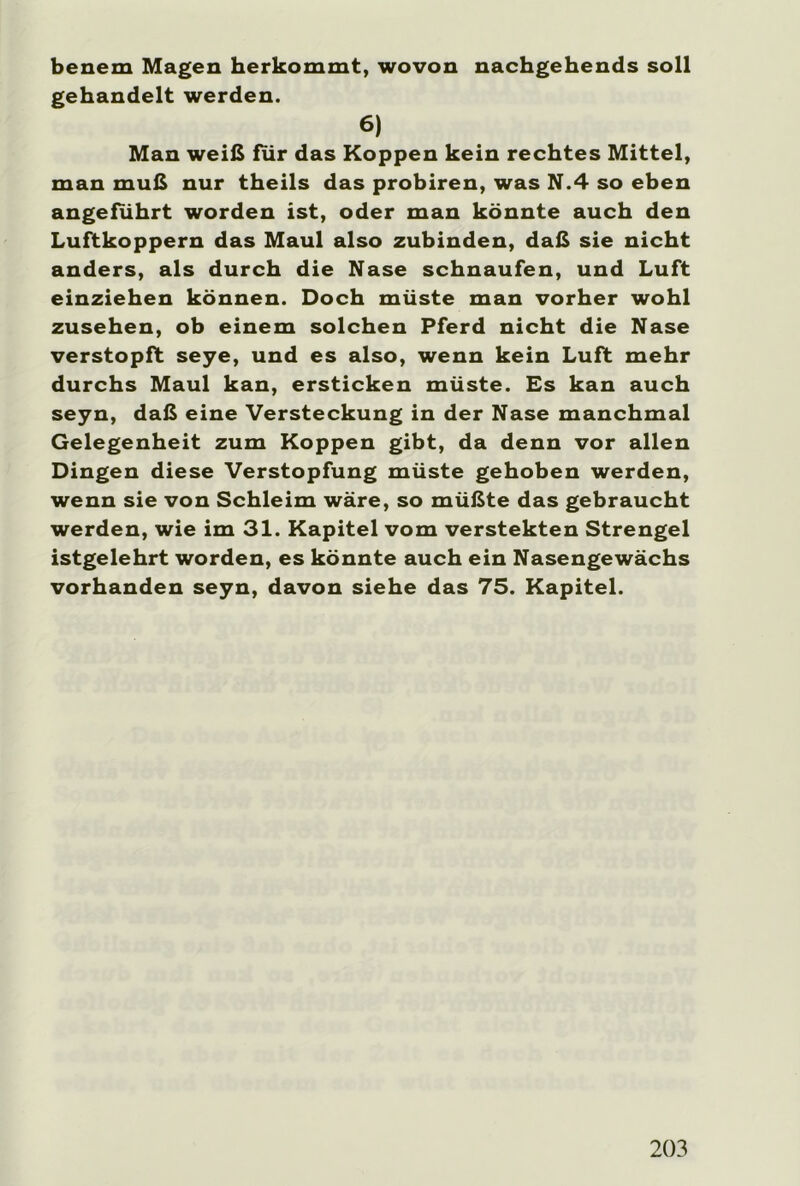 benem Magen herkommt, wovon nachgehends soll gehandelt werden. 6) Man weiß für das Koppen kein rechtes Mittel, man muß nur theils das probiren, was N.4 so eben angeführt worden ist, oder man könnte auch den Luftkoppern das Maul also zubinden, daß sie nicht anders, als durch die Nase schnaufen, und Luft einziehen können. Doch müste man vorher wohl Zusehen, ob einem solchen Pferd nicht die Nase verstopft seye, und es also, wenn kein Luft mehr durchs Maul kan, ersticken müste. Es kan auch seyn, daß eine Versteckung in der Nase manchmal Gelegenheit zum Koppen gibt, da denn vor allen Dingen diese Verstopfung müste gehoben werden, wenn sie von Schleim wäre, so müßte das gebraucht werden, wie im 31. Kapitel vom verstekten Strengei istgelehrt worden, es könnte auch ein Nasengewächs vorhanden seyn, davon siehe das 75. Kapitel.