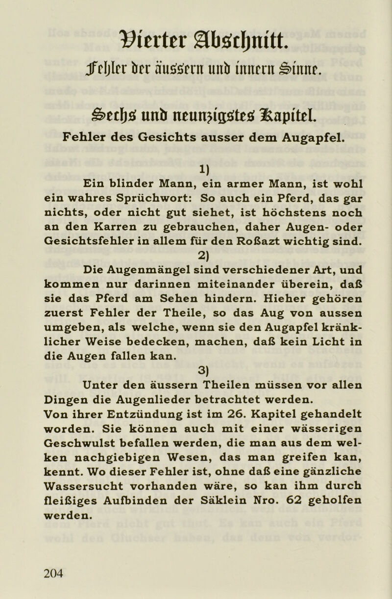 Werter glbödjmtt. jFdjIrr brr nuSsmt unb imirrit Hu'nnr. g>etI)£S unb neunjt'sötes Kapitel. Fehler des Gesichts ausser dem Augapfel. 1) Ein blinder Mann, ein armer Mann, ist wohl ein wahres Sprüchwort: So auch ein Pferd, das gar nichts, oder nicht gut siehet, ist höchstens noch an den Karren zu gebrauchen, daher Augen- oder Gesichtsfehler in allem für den Roßazt wichtig sind. 2) Die Augenmängel sind verschiedener Art, und kommen nur darinnen miteinander überein, daß sie das Pferd am Sehen hindern. Hieher gehören zuerst Fehler der Theile, so das Aug von aussen umgeben, als welche, wenn sie den Augapfel kränk- licher Weise bedecken, machen, daß kein Licht in die Augen fallen kan. 3) Unter den äussern Theilen müssen vor allen Dingen die Augenlieder betrachtet werden. Von ihrer Entzündung ist im 26. Kapitel gehandelt worden. Sie können auch mit einer wässerigen Geschwulst befallen werden, die man aus dem wel- ken nachgiebigen Wesen, das man greifen kan, kennt. Wo dieser Fehler ist, ohne daß eine gänzliche Wassersucht vorhanden wäre, so kan ihm durch fleißiges Aufbinden der Säklein Nro. 62 geholfen werden.