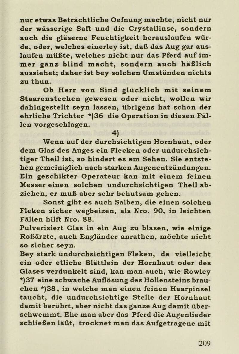 nur etwas Beträchtliche Oefnung machte, nicht nur der wässerige Saft und die Crystallinse, sondern auch die gläserne Feuchtigkeit herauslaufen wür- de, oder, welches einerley ist, daß das Aug gar aus- laufen müßte, welches nicht nur das Pferd auf im- mer ganz blind macht, sondern auch häßlich aussiehet; daher ist bey solchen Umständen nichts zu thun. Ob Herr von Sind glücklich mit seinem Staarenstechen gewesen oder nicht, wollen wir dahingestellt seyn lassen, übrigens hat schon der ehrliche Trichter *)36 die Operation in diesen Fäl- len vorgeschlagen. 4) Wenn auf der durchsichtigen Hornhaut, oder dem Glas des Auges ein Flecken oder undurchsich- tiger Theil ist, so hindert es am Sehen. Sie entste- hen gemeiniglich nach starken Augenentzündungen. Ein geschikter Operateur kan mit einem feinen Messer einen solchen undurchsichtigen Theil ab- ziehen, er muß aber sehr behutsam gehen. Sonst gibt es auch Salben, die einen solchen Fleken sicher wegbeizen, als Nro. 90, in leichten Fällen hilft Nro. 88. Pulverisiert Glas in ein Aug zu blasen, wie einige Roßärzte, auch Engländer anrathen, möchte nicht so sicher seyn. Bey stark undurchsichtigen Fleken, da vielleicht ein oder etliche Blättlein der Hornhaut oder des Glases verdunkelt sind, kan man auch, wie Rowley *)37 eine schwache Auflösung des Höllensteins brau- chen *)38, in welche man einen feinen Haarpinsel taucht, die undurchsichtige Stelle der Hornhaut damit berührt, aber nicht das ganze Aug damit über- schwemmt. Ehe man aber das Pferd die Augenlieder schließen läßt, trocknet man das Aufgetragene mit