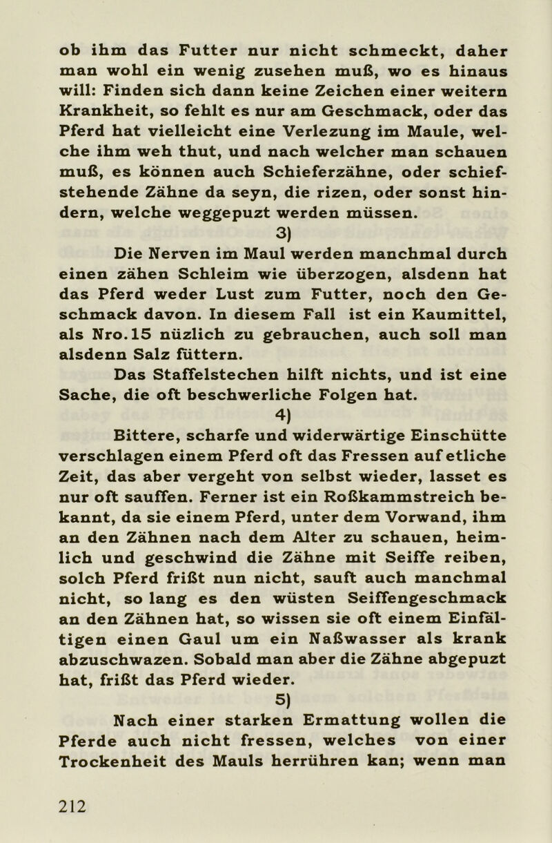 ob ihm das Futter nur nicht schmeckt, daher man wohl ein wenig Zusehen muß, wo es hinaus will: Finden sich dann keine Zeichen einer weitern Krankheit, so fehlt es nur am Geschmack, oder das Pferd hat vielleicht eine Verlezung im Maule, wel- che ihm weh thut, und nach welcher man schauen muß, es können auch Schieferzähne, oder schief- stehende Zähne da seyn, die rizen, oder sonst hin- dern, welche weggepuzt werden müssen. 3) Die Nerven im Maul werden manchmal durch einen zähen Schleim wie überzogen, alsdenn hat das Pferd weder Lust zum Futter, noch den Ge- schmack davon. In diesem Fall ist ein Kaumittel, als Nro.15 nüzlich zu gebrauchen, auch soll man alsdenn Salz futtern. Das Staffelstechen hilft nichts, und ist eine Sache, die oft beschwerliche Folgen hat. 4) Bittere, scharfe und widerwärtige Einschütte verschlagen einem Pferd oft das Fressen auf etliche Zeit, das aber vergeht von selbst wieder, lasset es nur oft sauffen. Ferner ist ein Roßkammstreich be- kannt, da sie einem Pferd, unter dem Vorwand, ihm an den Zähnen nach dem Alter zu schauen, heim- lich und geschwind die Zähne mit Seiffe reiben, solch Pferd frißt nun nicht, sauft auch manchmal nicht, so lang es den wüsten Seiffengeschmack an den Zähnen hat, so wissen sie oft einem Einfäl- tigen einen Gaul um ein Naßwasser als krank abzuschwazen. Sobald man aber die Zähne abgepuzt hat, frißt das Pferd wieder. 5) Nach einer starken Ermattung wollen die Pferde auch nicht fressen, welches von einer Trockenheit des Mauls herrühren kan; wenn man