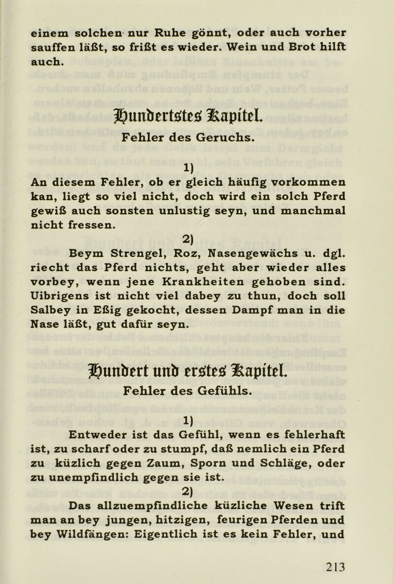 einem solchen nur Ruhe gönnt, oder auch vorher sauffen läßt, so frißt es wieder. Wein und Brot hilft auch. ^unbtrtstes üapi'tel. Fehler des Geruchs. 1) An diesem Fehler, ob er gleich häufig Vorkommen kan, liegt so viel nicht, doch wird ein solch Pferd gewiß auch sonsten unlustig seyn, und manchmal nicht fressen. 2) Beym Strengei, Roz, Nasengewächs u. dgl. riecht das Pferd nichts, geht aber wieder alles vorbey, wenn jene Krankheiten gehoben sind. Uibrigens ist nicht viel dabey zu thun, doch soll Salbey in Eßig gekocht, dessen Dampf man in die Nase läßt, gut dafür seyn. Jjunbert unb erstes Kapitel. Fehler des Gefühls. 1) Entweder ist das Gefühl, wenn es fehlerhaft ist, zu scharf oder zu stumpf, daß nemlich ein Pferd zu küzlich gegen Zaum, Sporn und Schläge, oder zu unempfindlich gegen sie ist. 2) Das allzuempfindliche küzliche Wesen trift man an bey jungen, hitzigen, feurigen Pferden und bey Wildfängen: Eigentlich ist es kein Fehler, und