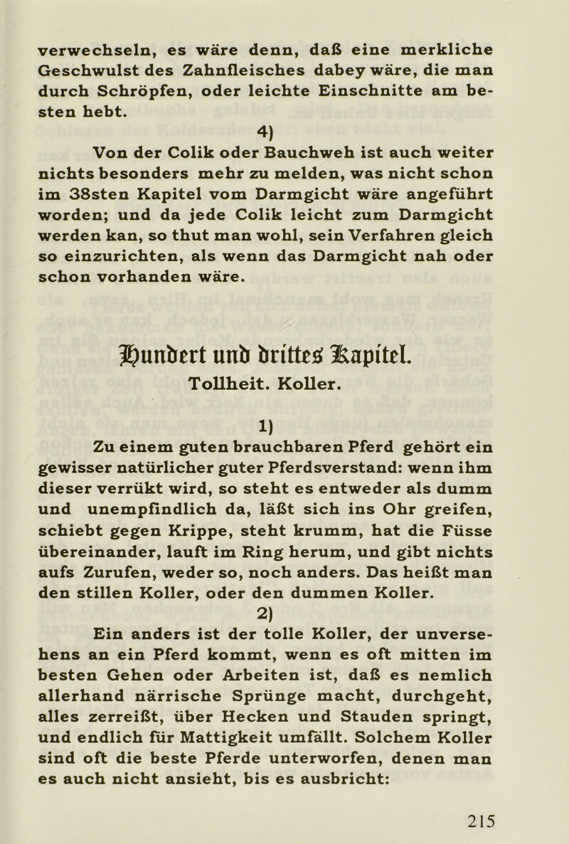 verwechseln, es wäre denn, daß eine merkliche Geschwulst des Zahnfleisches dabey wäre, die man durch Schröpfen, oder leichte Einschnitte am be- sten hebt. 4) Von der Colik oder Bauchweh ist auch weiter nichts besonders mehr zu melden, was nicht schon im 38sten Kapitel vom Darmgicht wäre angeführt worden; und da jede Colik leicht zum Darmgicht werden kan, so thut man wohl, sein Verfahren gleich so einzurichten, als wenn das Darmgicht nah oder schon vorhanden wäre. Jjunbert uni) brittes üapitel. Tollheit. Koller. 1) Zu einem guten brauchbaren Pferd gehört ein gewisser natürlicher guter Pferdsverstand: wenn ihm dieser verrükt wird, so steht es entweder als dumm und unempfindlich da, läßt sich ins Ohr greifen, schiebt gegen Krippe, steht krumm, hat die Füsse übereinander, lauft im Ring herum, und gibt nichts aufs Zurufen, weder so, noch anders. Das heißt man den stillen Koller, oder den dummen Koller. 2) Ein anders ist der tolle Koller, der unverse- hens an ein Pferd kommt, wenn es oft mitten im besten Gehen oder Arbeiten ist, daß es nemlich allerhand närrische Sprünge macht, durchgeht, alles zerreißt, über Hecken und Stauden springt, und endlich für Mattigkeit umfallt. Solchem Koller sind oft die beste Pferde unterworfen, denen man es auch nicht ansieht, bis es ausbricht: