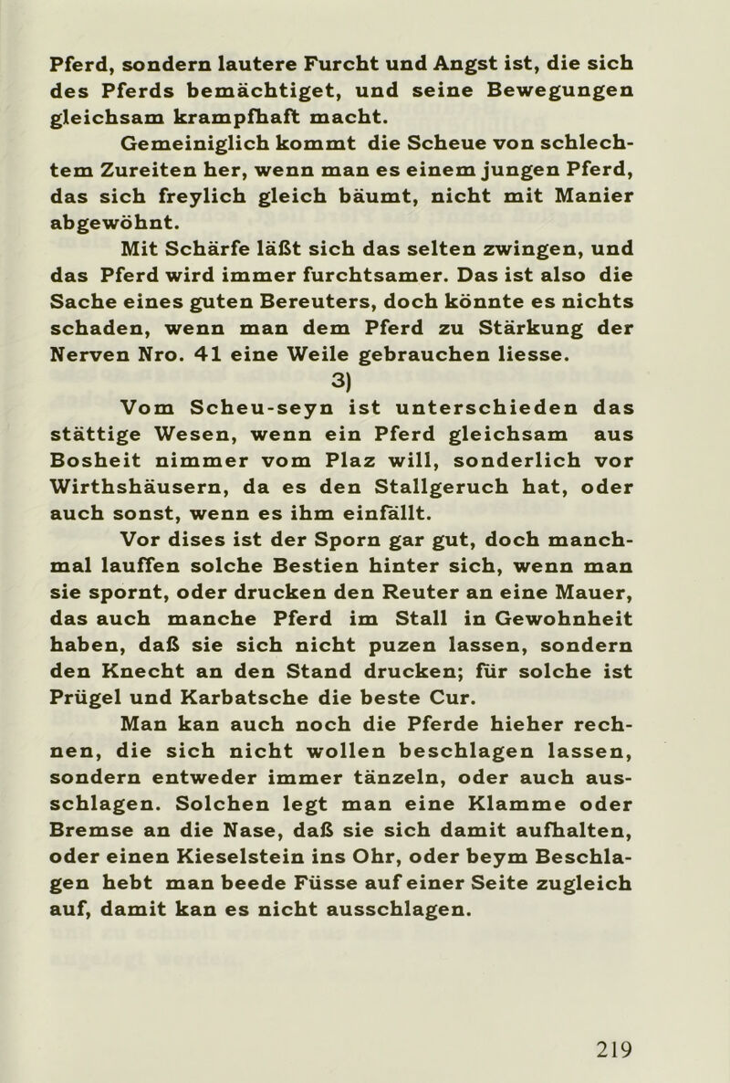 Pferd, sondern lautere Furcht und Angst ist, die sich des Pferds bemächtiget, und seine Bewegungen gleichsam krampfhaft macht. Gemeiniglich kommt die Scheue von schlech- tem Zureiten her, wenn man es einem jungen Pferd, das sich freylich gleich bäumt, nicht mit Manier abgewöhnt. Mit Schärfe läßt sich das selten zwingen, und das Pferd wird immer furchtsamer. Das ist also die Sache eines guten Bereuters, doch könnte es nichts schaden, wenn man dem Pferd zu Stärkung der Nerven Nro. 41 eine Weile gebrauchen Hesse. 3) Vom Scheu-seyn ist unterschieden das stättige Wesen, wenn ein Pferd gleichsam aus Bosheit nimmer vom Plaz will, sonderlich vor Wirthshäusern, da es den Stallgeruch hat, oder auch sonst, wenn es ihm einfallt. Vor dises ist der Sporn gar gut, doch manch- mal lauffen solche Bestien hinter sich, wenn man sie spornt, oder drucken den Reuter an eine Mauer, das auch manche Pferd im Stall in Gewohnheit haben, daß sie sich nicht puzen lassen, sondern den Knecht an den Stand drucken; für solche ist Prügel und Karbatsche die beste Cur. Man kan auch noch die Pferde hieher rech- nen, die sich nicht wollen beschlagen lassen, sondern entweder immer tänzeln, oder auch aus- schlagen. Solchen legt man eine Klamme oder Bremse an die Nase, daß sie sich damit aufhalten, oder einen Kieselstein ins Ohr, oder beym Beschla- gen hebt man beede Füsse auf einer Seite zugleich auf, damit kan es nicht ausschlagen.