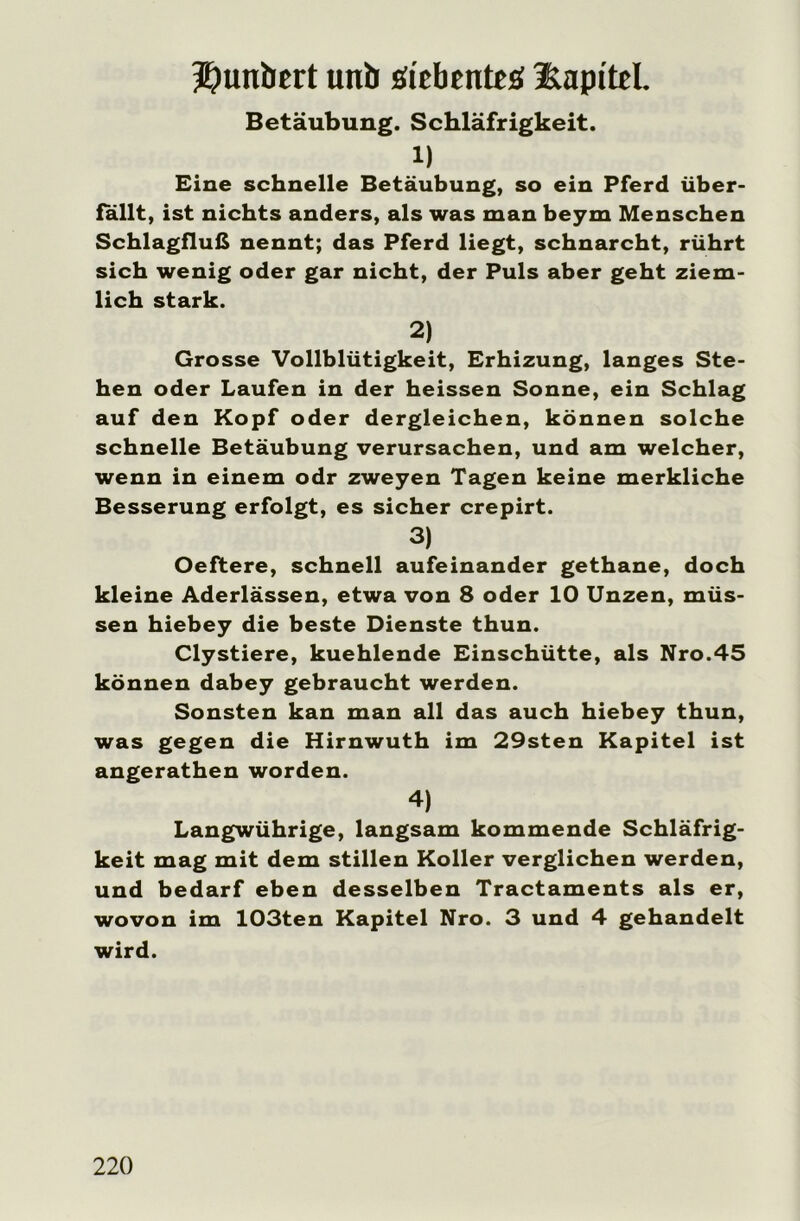 5)unbert unb iitbtnteü iLapitel. Betäubung. Schläfrigkeit. 1) Eine schnelle Betäubung, so ein Pferd über- fallt, ist nichts anders, als was man beym Menschen Schlagfluß nennt; das Pferd liegt, schnarcht, rührt sich wenig oder gar nicht, der Puls aber geht ziem- lich stark. 2) Grosse Vollblütigkeit, Erhizung, langes Ste- hen oder Laufen in der heissen Sonne, ein Schlag auf den Kopf oder dergleichen, können solche schnelle Betäubung verursachen, und am welcher, wenn in einem odr zweyen Tagen keine merkliche Besserung erfolgt, es sicher crepirt. 3) Oeftere, schnell aufeinander gethane, doch kleine Aderlässen, etwa von 8 oder 10 Unzen, müs- sen hiebey die beste Dienste thun. Clystiere, kuehlende Einschütte, als Nro.45 können dabey gebraucht werden. Sonsten kan man all das auch hiebey thun, was gegen die Hirnwuth im 29sten Kapitel ist angerathen worden. 4) Langwührige, langsam kommende Schläfrig- keit mag mit dem stillen Koller verglichen werden, und bedarf eben desselben Tractaments als er, wovon im 103ten Kapitel Nro. 3 und 4 gehandelt wird.