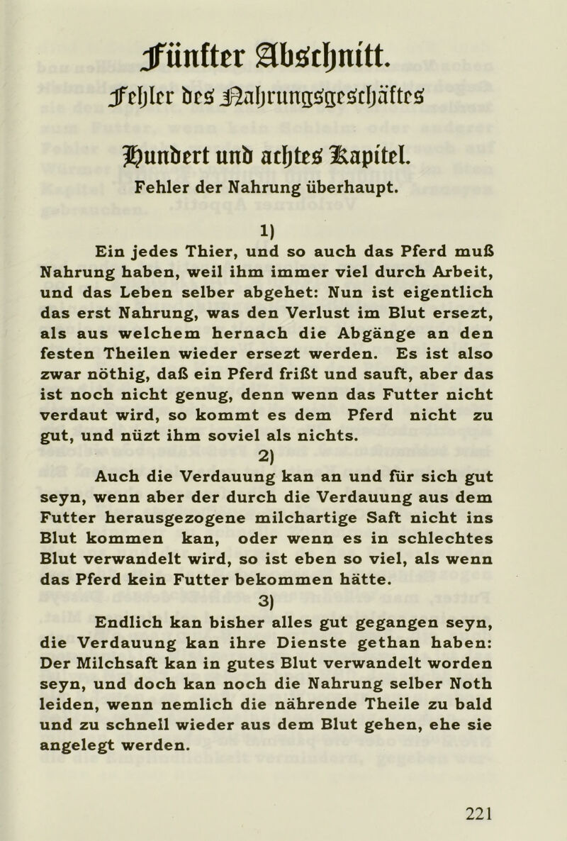 ^fünfter gbädjiutt. jfcljlcr bcs üaljrunBöaEätfjäftt'ö Jjunbert unb acljtcö Kapitel. Fehler der Nahrung überhaupt. 1) Ein jedes Thier, und so auch das Pferd muß Nahrung haben, weil ihm immer viel durch Arbeit, und das Leben selber abgehet: Nun ist eigentlich das erst Nahrung, was den Verlust im Blut ersezt, als aus welchem hernach die Abgänge an den festen Theilen wieder ersezt werden. Es ist also zwar nöthig, daß ein Pferd frißt und sauft, aber das ist noch nicht genug, denn wenn das Futter nicht verdaut wird, so kommt es dem Pferd nicht zu gut, und nüzt ihm soviel als nichts. 2) Auch die Verdauung kan an und für sich gut seyn, wenn aber der durch die Verdauung aus dem Futter herausgezogene milchartige Saft nicht ins Blut kommen kan, oder wenn es in schlechtes Blut verwandelt wird, so ist eben so viel, als wenn das Pferd kein Futter bekommen hätte. 3) Endlich kan bisher alles gut gegangen seyn, die Verdauung kan ihre Dienste gethan haben: Der Milchsaft kan in gutes Blut verwandelt worden seyn, und doch kan noch die Nahrung selber Noth leiden, wenn nemlich die nährende Theile zu bald und zu schnell wieder aus dem Blut gehen, ehe sie angelegt werden.