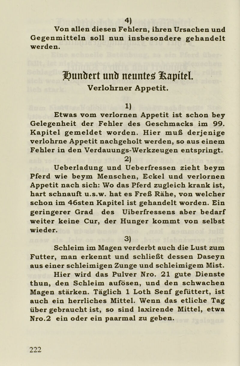 4) Von allen diesen Fehlern, ihren Ursachen und Gegenmitteln soll nun insbesondere gehandelt werden. Duttbert utib neunte# Kapitel. Verlohrner Appetit. 1) Etwas vom verlornen Appetit ist schon bey Gelegenheit der Fehler des Geschmacks im 99. Kapitel gemeldet worden. Hier muß derjenige verlohrne Appetit nachgeholt werden, so aus einem Fehler in den Verdauungs-Werkzeugen entspringt. 2) Ueberladung und Ueberfressen zieht beym Pferd wie beym Menschen, Eckel und verlornen Appetit nach sich: Wo das Pferd zugleich krank ist, hart schnauft u.s.w. hat es Freß Rahe, von welcher schon im 46sten Kapitel ist gehandelt worden. Ein geringerer Grad des Uiberfressens aber bedarf weiter keine Cur, der Hunger kommt von selbst wieder. 3) Schleim im Magen verderbt auch die Lust zum Futter, man erkennt und schließt dessen Daseyn aus einer schleimigen Zunge und schleimigem Mist. Hier wird das Pulver Nro. 21 gute Dienste thun, den Schleim aufösen, und den schwachen Magen stärken. Täglich 1 Loth Senf gefuttert, ist auch ein herrliches Mittel. Wenn das etliche Tag über gebraucht ist, so sind laxirende Mittel, etwa Nro.2 ein oder ein paarmal zu geben.