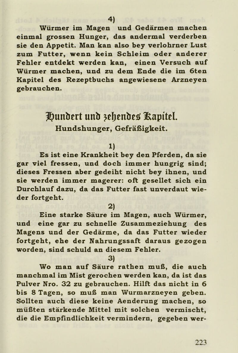 4) Würmer im Magen und Gedärmen machen einmal grossen Hunger, das andermal verderben sie den Appetit. Man kan also bey verlohrner Lust zum Futter, wenn kein Schleim oder anderer Fehler entdekt werden kan, einen Versuch auf Würmer machen, und zu dem Ende die im 6ten Kapitel des Rezeptbuchs angewiesene Arzneyen gebrauchen. Jjunbtrt uni) jdjenbeö Kapitel. Hundshunger, Gefräßigkeit. 1) Es ist eine Krankheit bey den Pferden, da sie gar viel fressen, und doch immer hungrig sind; dieses Fressen aber gedeiht nicht bey ihnen, und sie werden immer magerer: oft gesellet sich ein Durchlauf dazu, da das Futter fast unverdaut wie- der fortgeht. 2) Eine starke Säure im Magen, auch Würmer, und eine gar zu schnelle Zusammeziehung des Magens und der Gedärme, da das Futter wieder fortgeht, ehe der Nahrungssaft daraus gezogen worden, sind schuld an diesem Fehler. 3) Wo man auf Säure rathen muß, die auch manchmal im Mist gerochen werden kan, da ist das Pulver Nro. 32 zu gebrauchen. Hilft das nicht in 6 bis 8 Tagen, so muß man Wurmarzneyen geben. Sollten auch diese keine Aenderung machen, so müßten stärkende Mittel mit solchen vermischt, die die Empfindlichkeit vermindern, gegeben wer-