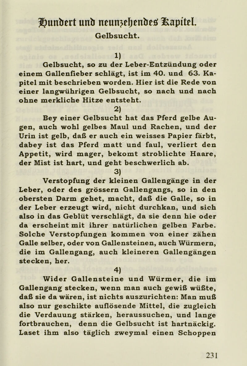 Gelbsucht. 1) Gelbsucht, so zu der Leber-Entzündung oder einem Gallenfieber schlägt, ist im 40. und 63. Ka- pitel mit beschrieben worden. Hier ist die Rede von einer langwührigen Gelbsucht, so nach und nach ohne merkliche Hitze entsteht. 2) Bey einer Gelbsucht hat das Pferd gelbe Au- gen, auch wohl gelbes Maul und Rachen, und der Urin ist gelb, daß er auch ein weisses Papier färbt, dabey ist das Pferd matt und faul, verliert den Appetit, wird mager, bekomt stroblichte Haare, der Mist ist hart, und geht beschwerlich ab. 3) Verstopfung der kleinen Gallengänge in der Leber, oder des grossem Gallengangs, so in den obersten Darm gehet, macht, daß die Galle, so in der Leber erzeugt wird, nicht durchkan, und sich also in das Geblüt verschlägt, da sie denn hie oder da erscheint mit ihrer natürlichen gelben Farbe. Solche Verstopfungen kommen von einer zähen Galle selber, oder von Gallensteinen, auch Würmern, die im Gallengang, auch kleineren Gallengängen stecken, her. 4) Wider Gallensteine und Würmer, die im Gallengang stecken, wenn man auch gewiß wüßte, daß sie da wären, ist nichts auszurichten: Man muß also nur geschikte auflösende Mittel, die zugleich die Verdauung stärken, heraussuchen, und lange fortbrauchen, denn die Gelbsucht ist hartnäckig. Laset ihm also täglich zweymal einen Schoppen