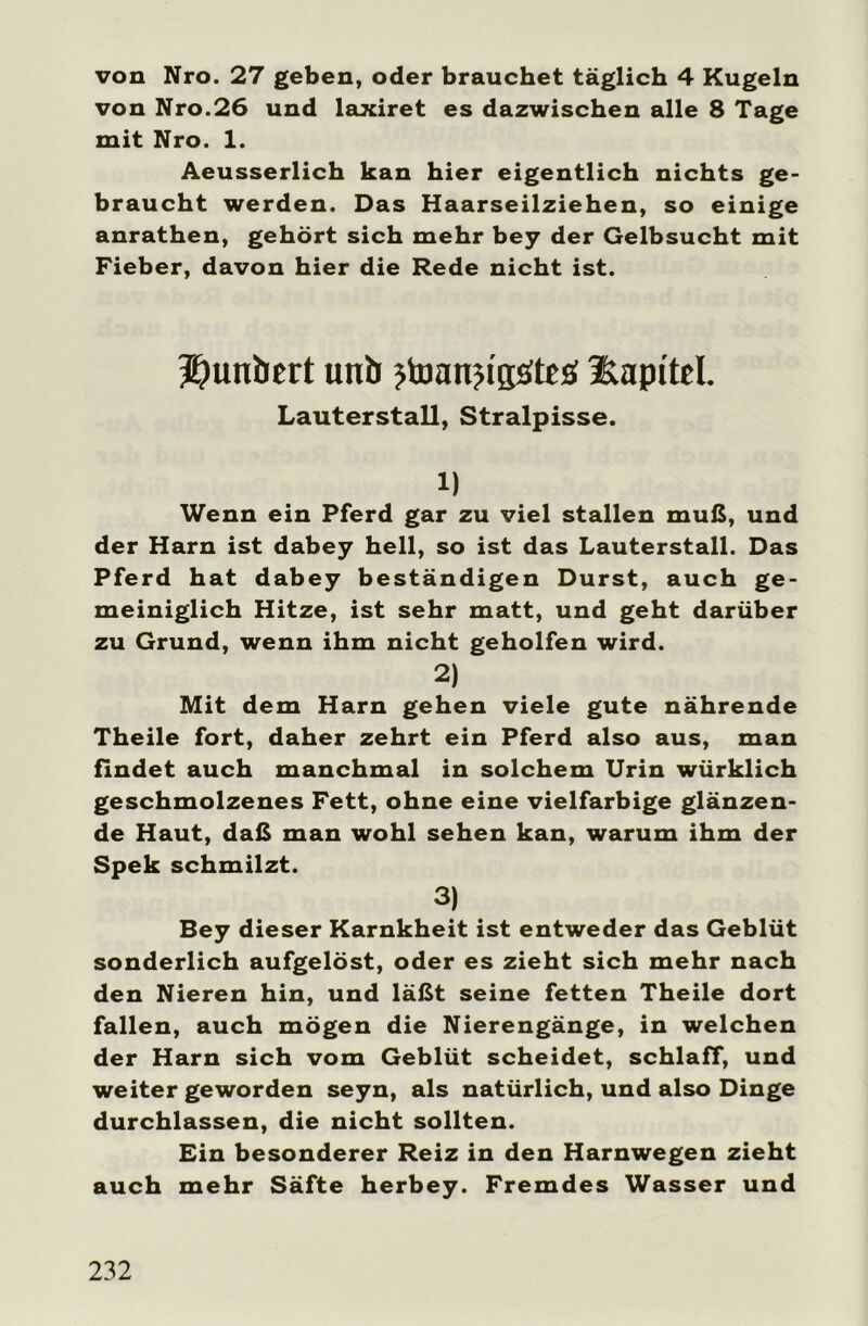 von Nro. 27 geben, oder brauchet täglich 4 Kugeln von Nro.26 und laxiret es dazwischen alle 8 Tage mit Nro. 1. Aeusserlich kan hier eigentlich nichts ge- braucht werden. Das Haarseilziehen, so einige anrathen, gehört sich mehr bey der Gelbsucht mit Fieber, davon hier die Rede nicht ist. Sjunbert unb ?toan?i'ssrteü üapitel. Lauterstall, Stralpisse. 1) Wenn ein Pferd gar zu viel stallen muß, und der Harn ist dabey hell, so ist das Lauterstall. Das Pferd hat dabey beständigen Durst, auch ge- meiniglich Hitze, ist sehr matt, und geht darüber zu Grund, wenn ihm nicht geholfen wird. 2) Mit dem Harn gehen viele gute nährende Theile fort, daher zehrt ein Pferd also aus, man findet auch manchmal in solchem Urin würklich geschmolzenes Fett, ohne eine vielfarbige glänzen- de Haut, daß man wohl sehen kan, warum ihm der Spek schmilzt. 3) Bey dieser Karnkheit ist entweder das Geblüt sonderlich aufgelöst, oder es zieht sich mehr nach den Nieren hin, und läßt seine fetten Theile dort fallen, auch mögen die Nierengänge, in welchen der Harn sich vom Geblüt scheidet, schlaff, und weiter geworden seyn, als natürlich, und also Dinge durchlassen, die nicht sollten. Ein besonderer Reiz in den Harnwegen zieht auch mehr Säfte herbey. Fremdes Wasser und