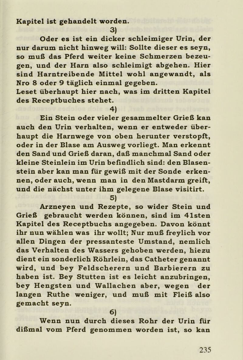 Kapitel ist gehandelt worden. 3) Oder es ist ein dicker schleimiger Urin, der nur darum nicht hinweg will: Sollte dieser es seyn, so muß das Pferd weiter keine Schmerzen bezeu- gen, und der Harn also schleimigt abgehen. Hier sind Harntreibende Mittel wohl angewandt, als Nro 8 oder 9 täglich einmal gegeben. Leset überhaupt hier nach, was im dritten Kapitel des Receptbuches stehet. 4) Ein Stein oder vieler gesammelter Grieß kan auch den Urin verhalten, wenn er entweder über- haupt die Harnwege von oben herunter verstopft, oder in der Blase am Ausweg vorliegt. Man erkennt den Sand und Grieß daran, daß manchmal Sand oder kleine Steinlein im Urin befindlich sind: den Blasen- stein aber kan man für gewiß mit der Sonde erken- nen, oder auch, wenn man in den Mastdarm greift, und die nächst unter ihm gelegene Blase visitirt. 5) Arzneyen und Rezepte, so wider Stein und Grieß gebraucht werden können, sind im 41sten Kapitel des Receptbuchs angegeben. Davon könnt ihr nun wählen was ihr wollt; Nur muß freylich vor allen Dingen der pressanteste Umstand, nemlich das Verhalten des Wassers gehoben werden, hiezu dient ein sonderlich Röhrlein, das Catheter genannt wird, und bey Feldscherern und Barbierern zu haben ist. Bey Stutten ist es leicht anzubringen, bey Hengsten und Wallachen aber, wegen der langen Ruthe weniger, und muß mit Fleiß also gemacht seyn. 6) Wenn nun durch dieses Rohr der Urin für dißmal vom Pferd genommen worden ist, so kan