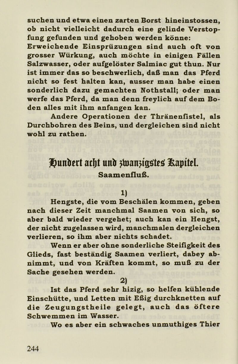 suchen und etwa einen zarten Borst hineinstossen, ob nicht vielleicht dadurch eine gelinde Verstop- fung gefunden und gehoben werden könne: Erweichende Einsprüzungen sind auch oft von grosser Würkung, auch möchte in einigen Fällen Salzwasser, oder aufgelöster Salmiac gut thun. Nur ist immer das so beschwerlich, daß man das Pferd nicht so fest halten kan, ausser man habe einen sonderlich dazu gemachten Nothstall; oder man werfe das Pferd, da man denn freylich auf dem Bo- den alles mit ihm anfangen kan. Andere Operationen der Thränenfistel, als Durchbohren des Beins, und dergleichen sind nicht wohl zu rathen. funket atljt unb jtoanji'gsfteö Kapitel. Saamenfluß. 1) Hengste, die vom Beschälen kommen, geben nach dieser Zeit manchmal Saamen von sich, so aber bald wieder vergehet; auch kan ein Hengst, der nicht zugelassen wird, manchmalen dergleichen verlieren, so ihm aber nichts schadet. Wenn er aber ohne sonderliche Steifigkeit des Glieds, fast beständig Saamen verliert, dabey ab- nimmt, und von Kräften kommt, so muß zu der Sache gesehen werden. 2) Ist das Pferd sehr hizig, so helfen kühlende Einschütte, und Letten mit Eßig durchknetten auf die Zeugungstheile gelegt, auch das öftere Schwemmen im Wasser. Wo es aber ein schwaches unmuthiges Thier