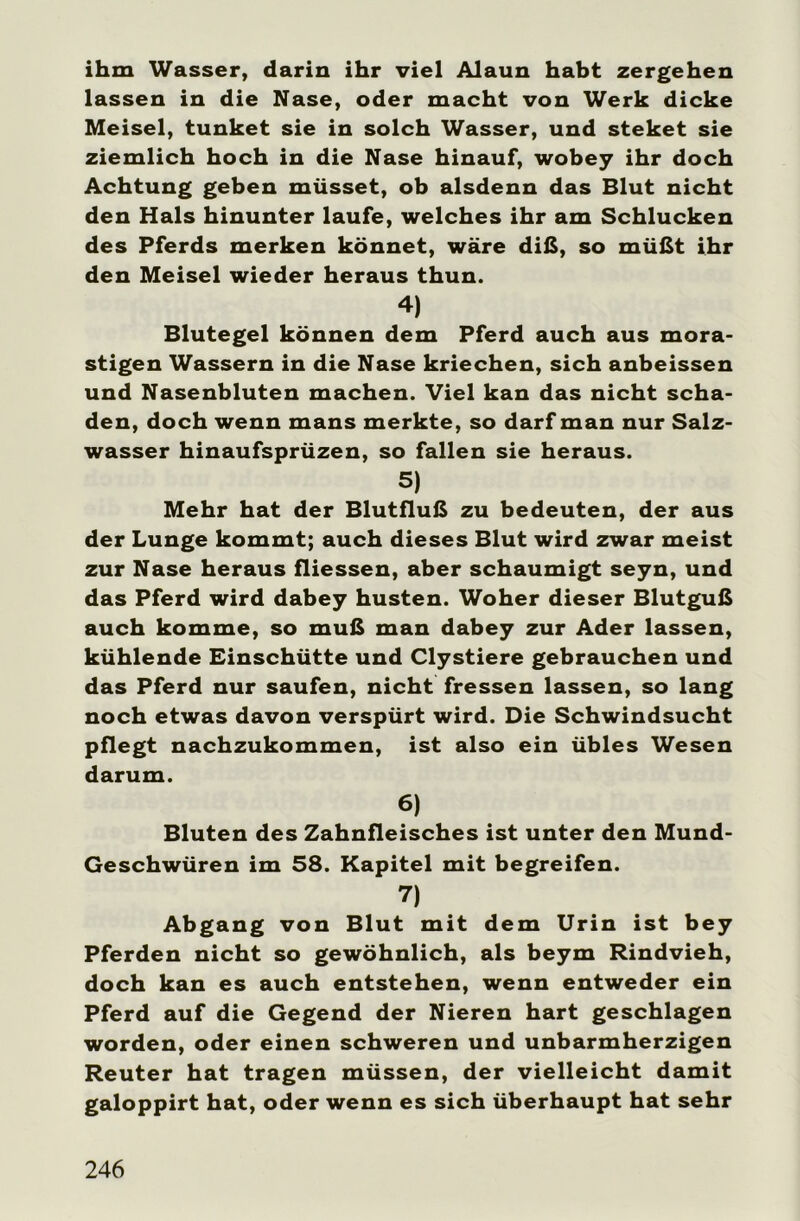 ihm Wasser, darin ihr viel Alaun habt zergehen lassen in die Nase, oder macht von Werk dicke Meisel, tunket sie in solch Wasser, und steket sie ziemlich hoch in die Nase hinauf, wobey ihr doch Achtung geben müsset, ob alsdenn das Blut nicht den Hals hinunter laufe, welches ihr am Schlucken des Pferds merken könnet, wäre diß, so müßt ihr den Meisel wieder heraus thun. 4) Blutegel können dem Pferd auch aus mora- stigen Wassern in die Nase kriechen, sich anbeissen und Nasenbluten machen. Viel kan das nicht scha- den, doch wenn mans merkte, so darf man nur Salz- wasser hinaufsprüzen, so fallen sie heraus. 5) Mehr hat der Blutfluß zu bedeuten, der aus der Lunge kommt; auch dieses Blut wird zwar meist zur Nase heraus fliessen, aber schaumigt seyn, und das Pferd wird dabey husten. Woher dieser Blutguß auch komme, so muß man dabey zur Ader lassen, kühlende Einschütte und Clystiere gebrauchen und das Pferd nur saufen, nicht fressen lassen, so lang noch etwas davon verspürt wird. Die Schwindsucht pflegt nachzukommen, ist also ein übles Wesen darum. 6) Bluten des Zahnfleisches ist unter den Mund- Geschwüren im 58. Kapitel mit begreifen. 7) Abgang von Blut mit dem Urin ist bey Pferden nicht so gewöhnlich, als beym Rindvieh, doch kan es auch entstehen, wenn entweder ein Pferd auf die Gegend der Nieren hart geschlagen worden, oder einen schweren und unbarmherzigen Reuter hat tragen müssen, der vielleicht damit galoppirt hat, oder wenn es sich überhaupt hat sehr