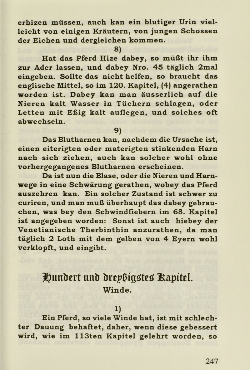 erhizen müssen, auch kan ein blutiger Urin viel- leicht von einigen Kräutern, von jungen Schossen der Eichen und dergleichen kommen. 8) Hat das Pferd Hize dabey, so müßt ihr ihm zur Ader lassen, und dabey Nro. 45 täglich 2mal eingeben. Sollte das nicht helfen, so braucht das englische Mittel, so im 120. Kapitel, (4) angerathen worden ist. Dabey kan man äusserlich auf die Nieren kalt Wasser in Tüchern schlagen, oder Letten mit Eßig kalt auflegen, und solches oft abwechseln. 9) Das Blutharnen kan, nachdem die Ursache ist, einen eiterigten oder materigten stinkenden Harn nach sich ziehen, auch kan solcher wohl ohne vorhergegangenes Blutharnen erscheinen. Da ist nun die Blase, oder die Nieren und Harn- wege in eine Schwärung gerathen, wobey das Pferd auszehren kan. Ein solcher Zustand ist schwer zu curiren, und man muß überhaupt das dabey gebrau- chen, was bey den Schwindfiebern im 68. Kapitel ist angegeben worden: Sonst ist auch hiebey der Venetianische Therbinthin anzurathen, da man täglich 2 Loth mit dem gelben von 4 Eyern wohl verklopft, und eingibt. Jjunbert unb breplMgätfä Kapitel. Winde. 1) Ein Pferd, so viele Winde hat, ist mit schlech- ter Dauung behaftet, daher, wenn diese gebessert wird, wie im 113ten Kapitel gelehrt worden, so