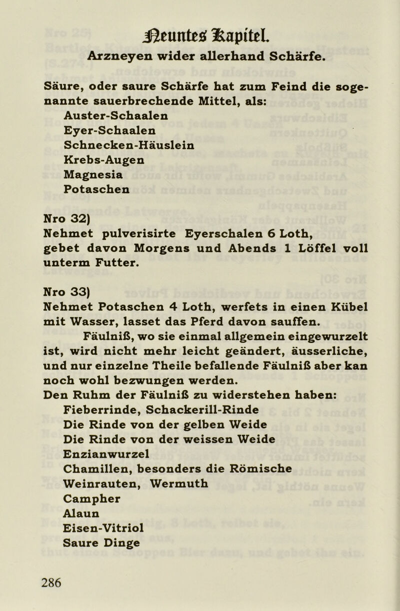 jQeunteü üapttel. Arzneyen wider allerhand Schärfe. Säure, oder saure Schärfe hat zum Feind die soge- nannte sauerbrechende Mittel, als: Auster-Schaalen Eyer-Schaalen Schnecken-Häuslein Krebs-Au gen Magnesia Potaschen Nro 32) Nehmet pulverisirte Eyerschalen 6 Loth, gebet davon Morgens und Abends 1 Löffel voll unterm Futter. Nro 33) Nehmet Potaschen 4 Loth, werfets in einen Kübel mit Wasser, lasset das Pferd davon sauffen. Fäulniß, wo sie einmal allgemein eingewurzelt ist, wird nicht mehr leicht geändert, äusserliche, und nur einzelne Theile befallende Fäulniß aber kan noch wohl bezwungen werden. Den Ruhm der Fäulniß zu widerstehen haben: Fieberrinde, Schackerill-Rinde Die Rinde von der gelben Weide Die Rinde von der weissen Weide Enzianwurzel Chamillen, besonders die Römische Weinrauten, Wermuth Campher Alaun Eisen-Vitriol Saure Dinge