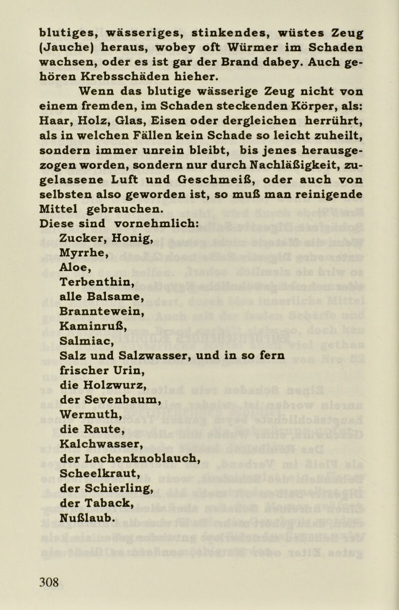 blutiges, wässeriges, stinkendes, wüstes Zeug (Jauche) heraus, wobey oft Würmer im Schaden wachsen, oder es ist gar der Brand dabey. Auch ge- hören Krebsschäden hieher. Wenn das blutige wässerige Zeug nicht von einem fremden, im Schaden steckenden Körper, als: Haar, Holz, Glas, Eisen oder dergleichen herrührt, als in welchen Fällen kein Schade so leicht zuheilt, sondern immer unrein bleibt, bis jenes herausge- zogen worden, sondern nur durch Nachläßigkeit, zu- gelassene Luft und Geschmeiß, oder auch von selbsten also geworden ist, so muß man reinigende Mittel gebrauchen. Diese sind vornehmlich: Zucker, Honig, Myrrhe, Aloe, Terbenthin, alle Balsame, Branntewein, Kaminruß, Salmiac, Salz und Salzwasser, und in so fern frischer Urin, die Holzwurz, der Sevenbaum, Wermuth, die Raute, Kalchwasser, der Lachenknoblauch, Scheelkraut, der Schierling, der Taback, Nußlaub.