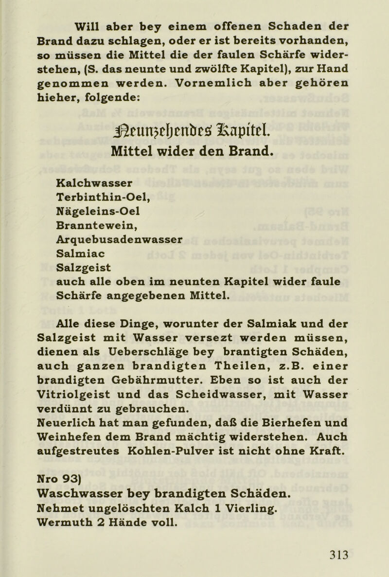 Will aber bey einem offenen Schaden der Brand dazu schlagen, oder er ist bereits vorhanden, so müssen die Mittel die der faulen Schärfe wider- stehen, (S. das neunte und zwölfte Kapitel), zur Hand genommen werden. Vornemlich aber gehören hieher, folgende: J5fun>c(jcnticö Kapitel. Mittel wider den Brand. Kalchwasser Terbinthin-Oel, Nägeleins-Oel Branntewein, Arquebusadenwasser Salmiac Salzgeist auch alle oben im neunten Kapitel wider faule Schärfe angegebenen Mittel. Alle diese Dinge, worunter der Salmiak und der Salzgeist mit Wasser versezt werden müssen, dienen als Ueberschläge bey brantigten Schäden, auch ganzen brandigten Theilen, z.B. einer brandigten Gebährmutter. Eben so ist auch der Vitriolgeist und das Scheidwasser, mit Wasser verdünnt zu gebrauchen. Neuerlich hat man gefunden, daß die Bierhefen und Weinhefen dem Brand mächtig widerstehen. Auch aufgestreutes Kohlen-Pulver ist nicht ohne Kraft. Nro 93) Waschwasser bey brandigten Schäden. Nehmet ungelöschten Kalch 1 Vierling. Wermuth 2 Hände voll.