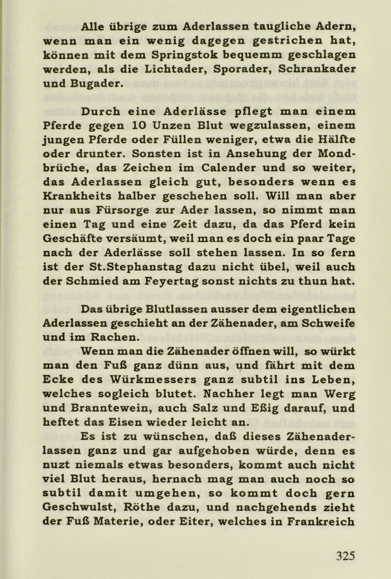 Alle übrige zum Aderlässen taugliche Adern, wenn man ein wenig dagegen gestrichen hat, können mit dem Springstok bequemm geschlagen werden, als die Lichtader, Sporader, Schrankader und Bugader. Durch eine Aderlässe pflegt man einem Pferde gegen 10 Unzen Blut wegzulassen, einem jungen Pferde oder Füllen weniger, etwa die Hälfte oder drunter. Sonsten ist in Ansehung der Mond- brüche, das Zeichen im Calender und so weiter, das Aderlässen gleich gut, besonders wenn es Krankheits halber geschehen soll. Will man aber nur aus Fürsorge zur Ader lassen, so nimmt man einen Tag und eine Zeit dazu, da das Pferd kein Geschäfte versäumt, weil man es doch ein paar Tage nach der Aderlässe soll stehen lassen. In so fern ist der St.Stephanstag dazu nicht übel, weil auch der Schmied am Feyertag sonst nichts zu thun hat. Das übrige Blutlassen ausser dem eigentlichen Aderlässen geschieht an der Zähenader, am Schweife und im Rachen. Wenn man die Zähenader öffnen will, so würkt man den Fuß ganz dünn aus, und fahrt mit dem Ecke des Würkmessers ganz subtil ins Leben, welches sogleich blutet. Nachher legt man Werg und Branntewein, auch Salz und Eßig darauf, und heftet das Eisen wieder leicht an. Es ist zu wünschen, daß dieses Zähenader- lassen ganz und gar aufgehoben würde, denn es nuzt niemals etwas besonders, kommt auch nicht viel Blut heraus, hernach mag man auch noch so subtil damit umgehen, so kommt doch gern Geschwulst, Röthe dazu, und nachgehends zieht der Fuß Materie, oder Eiter, welches in Frankreich