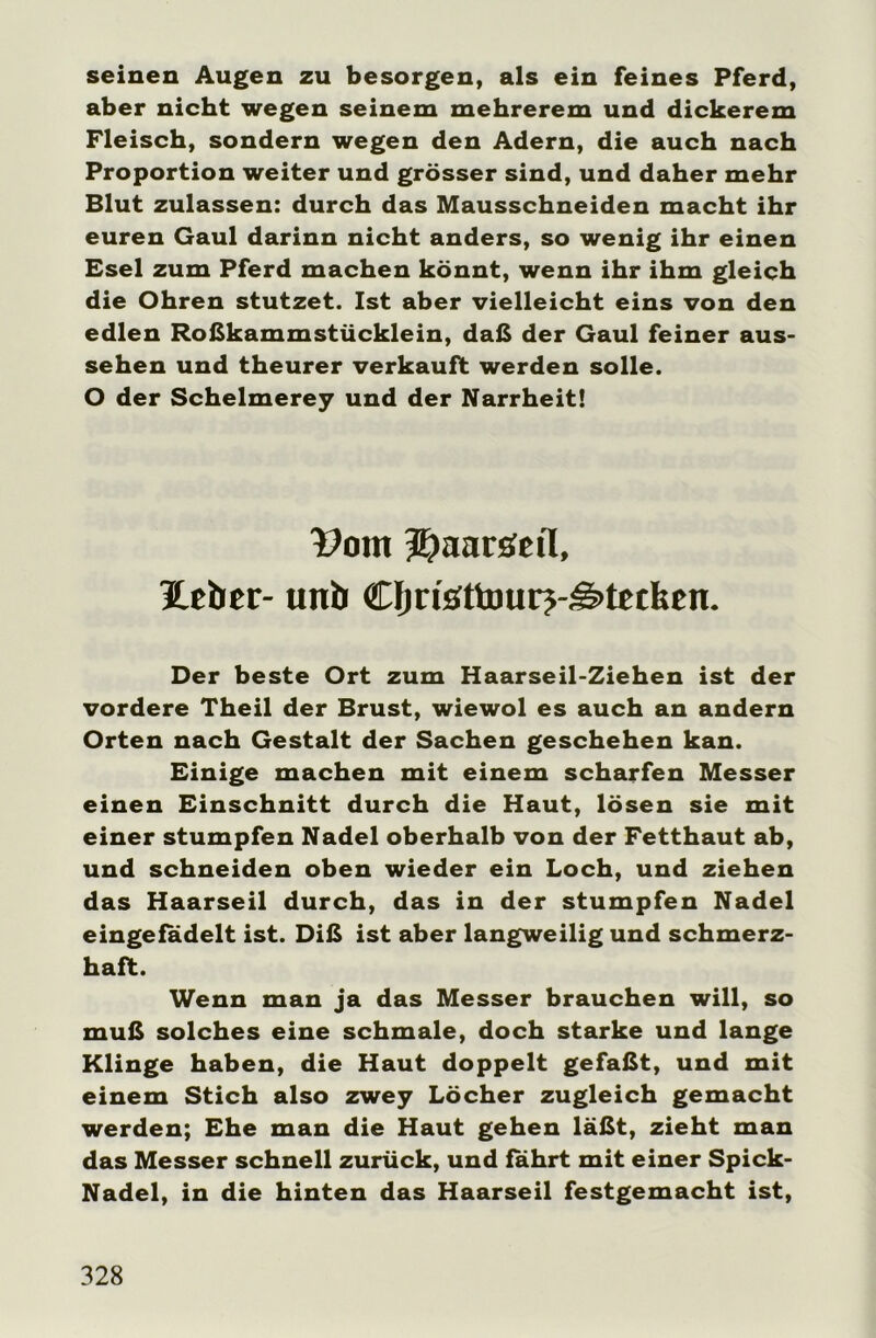 seinen Augen zu besorgen, als ein feines Pferd, aber nicht wegen seinem mehrerem und dickerem Fleisch, sondern wegen den Adern, die auch nach Proportion weiter und grösser sind, und daher mehr Blut zulassen: durch das Mausschneiden macht ihr euren Gaul darinn nicht anders, so wenig ihr einen Esel zum Pferd machen könnt, wenn ihr ihm gleich die Ohren stutzet. Ist aber vielleicht eins von den edlen Roßkammstücklein, daß der Gaul feiner aus- sehen und theurer verkauft werden solle. O der Schelmerey und der Narrheit! 13om Jjaaröeil, lieber- unb Cfjn'öttourj-Stecken. Der beste Ort zum Haarseil-Ziehen ist der vordere Theil der Brust, wiewol es auch an andern Orten nach Gestalt der Sachen geschehen kan. Einige machen mit einem scharfen Messer einen Einschnitt durch die Haut, lösen sie mit einer stumpfen Nadel oberhalb von der Fetthaut ab, und schneiden oben wieder ein Loch, und ziehen das Haarseil durch, das in der stumpfen Nadel eingefadelt ist. Diß ist aber langweilig und schmerz- haft. Wenn man ja das Messer brauchen will, so muß solches eine schmale, doch starke und lange Klinge haben, die Haut doppelt gefaßt, und mit einem Stich also zwey Löcher zugleich gemacht werden; Ehe man die Haut gehen läßt, zieht man das Messer schnell zurück, und fahrt mit einer Spick- Nadel, in die hinten das Haarseil festgemacht ist,