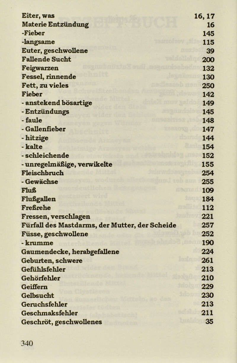 Eiter, was 16,17 Materie Entzündung 16 -Fieber 145 -langsame 115 Euter, geschwollene 39 Fallende Sucht 200 Feigwarzen 132 Fessel, rinnende 130 Fett, zu vieles 250 Fieber 142 - anstekend bösartige 149 - Entzündungs 145 - faule 148 - Gallenfieber 147 - hitzige 144 - kalte 154 - schleichende 152 - unregelmäßige, verwikelte 155 Fleischbruch 254 - Gewächse 255 Fluß 109 Flußgallen 184 Freßrehe 112 Fressen, verschlagen 221 Fürfall des Mastdarms, der Mutter, der Scheide 257 Füsse, geschwollene 252 - krumme 190 Gaumendecke, herabgefallene 224 Geburten, schwere 261 Gefühlsfehler 213 Gehörfehler 210 Geißern 229 Gelbsucht 230 Geruchsfehler 213 Geschmaksfehler 211 Geschröt, geschwollenes 35