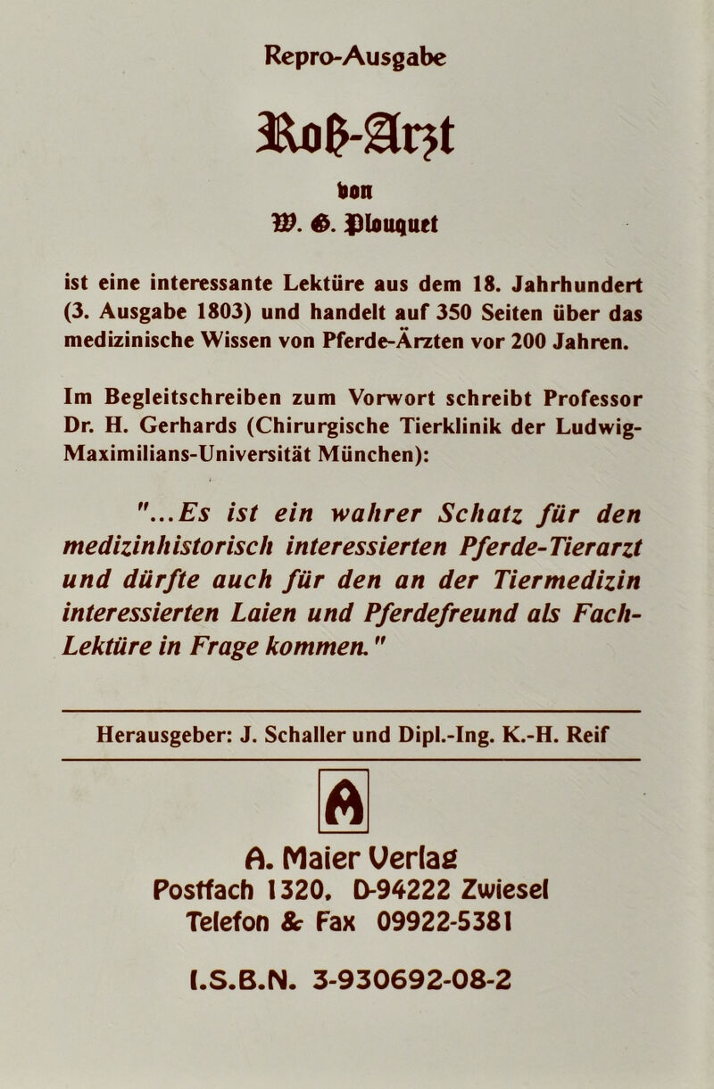 Repro-Ausgabe hon W. 6. iJlouquet ist eine interessante Lektüre aus dem 18. Jahrhundert (3. Ausgabe 1803) und handelt auf 350 Seiten über das medizinische Wissen von Pferde-Ärzten vor 200 Jahren. Im Begleitschreiben zum Vorwort schreibt Professor Dr. H. Gerhards (Chirurgische Tierklinik der Ludwig- Maximilians-Universität München): ...Es ist ein wahrer Schatz für den medizinhistorisch interessierten Pferde-Tierarzt und dürfte auch für den an der Tiermedizin interessierten Laien und Pferdefreund als Fach- Lektüre in Frage kommen, Herausgeber: J. Schaller und Dipl.-Ing. K.-H. Reif A. Maier Uerlaß Postfach 1320. D-94222 Zwiesel Telefon 8c Fax 09922-5381 I.S.B.N. 3-930692-08-2