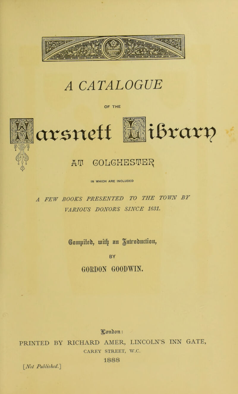 A CATALOGUE OF THE avoneft Un*avo AT GOLGHESTEI^ IN WHICH ARE INCLUDED A FEW BOOKS PRESENTED TO THE TOWN BY VARIOUS DONORS SINCE 1631. dumpily an fniruiruttiun, BY GORDON GOODWIN. ffijxrttiirrn: PRINTED BY RICHARD AMER, LINCOLN’S INN GATE, CAREY STREET, W.C. 1888 \_Not Published.