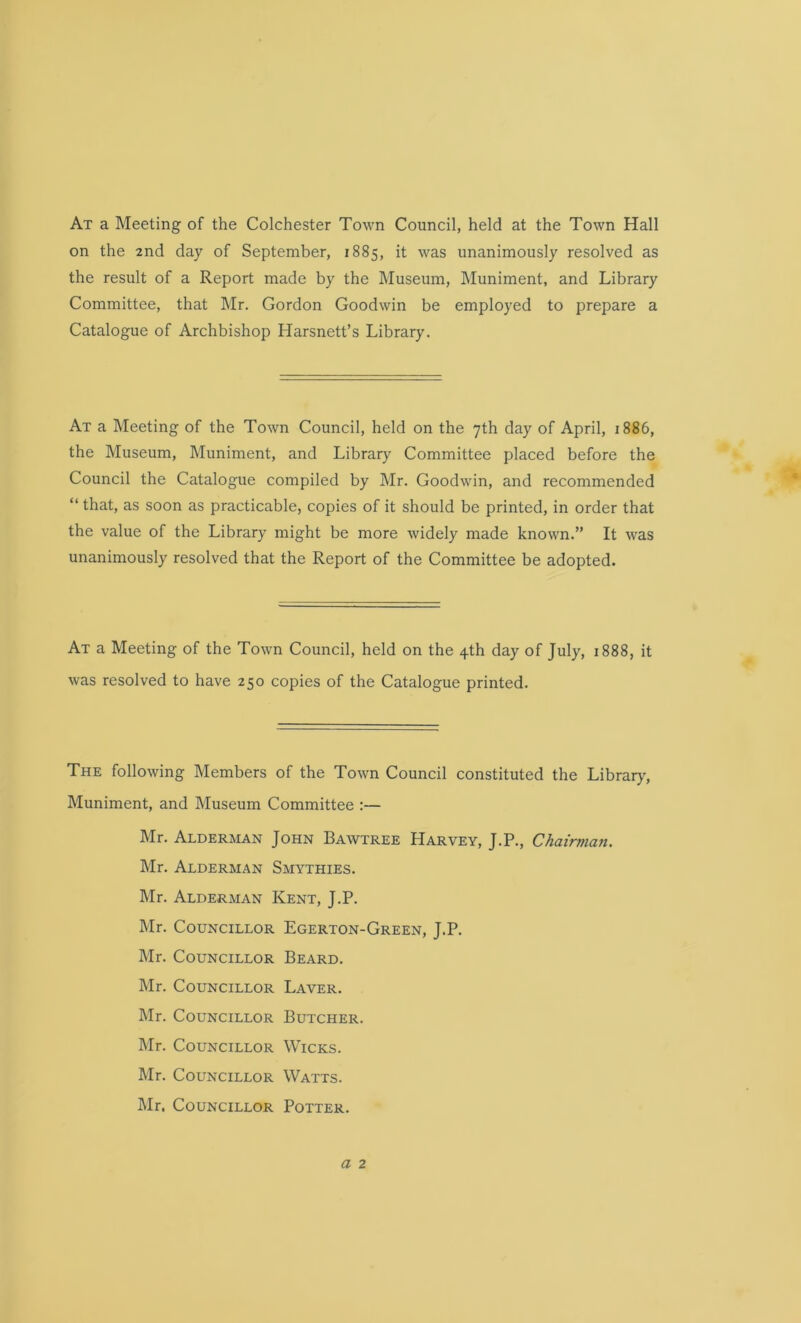 At a Meeting of the Colchester Town Council, held at the Town Hall on the 2nd day of September, 1885, it was unanimously resolved as the result of a Report made by the Museum, Muniment, and Library Committee, that Mr. Gordon Goodwin be employed to prepare a Catalogue of Archbishop Harsnett’s Library. At a Meeting of the Town Council, held on the 7th day of April, 1886, the Museum, Muniment, and Library Committee placed before the Council the Catalogue compiled by Mr. Goodwin, and recommended “ that, as soon as practicable, copies of it should be printed, in order that the value of the Library might be more widely made known.” It was unanimously resolved that the Report of the Committee be adopted. At a Meeting of the Town Council, held on the 4th day of July, 1888, it was resolved to have 250 copies of the Catalogue printed. The following Members of the Town Council constituted the Library, Muniment, and Museum Committee :— Mr. Alderman John Bawtree Harvey, J.P., Chairman. Mr. Alderman Smythies. Mr. Alderman Kent, J.P. Mr. Councillor Egerton-Green, J.P. Mr. Councillor Beard. Mr. Councillor Laver. Mr. Councillor Butcher. Mr. Councillor Wicks. Mr. Councillor Watts. Mr. Councillor Potter.