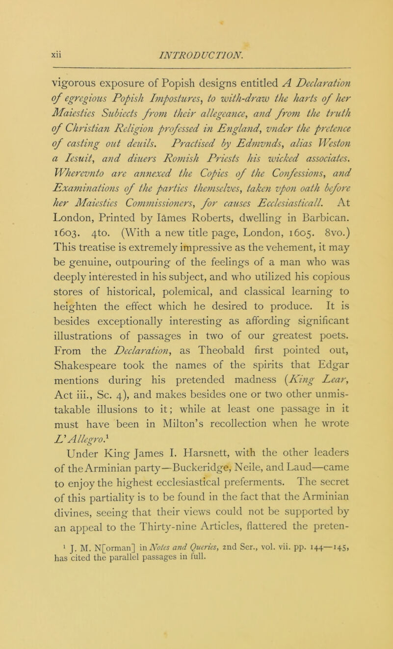 vigorous exposure of Popish designs entitled A Declaration of egregious Popish Impostures, to with-draw the harts of her Maiesties Subiects from their allegeance, and from the truth of Christian Religion professed in England, vnder the pretence of casting out deuils. Practised by Edmunds, alias Weston a Iesuit, and diners Romish Priests his wicked associates. Whercvnto are annexed the Copies of the Confessions, and Examinations of the parties themselves, taken upon oath before her Maiesties Commissioners, for causes Ecclesiasticall. At London, Printed by I&mes Roberts, dwelling in Barbican. 1603. 4to. (With a new title page, London, 1605. 8vo.) This treatise is extremely impressive as the vehement, it may be genuine, outpouring of the feelings of a man who was deeply interested in his subject, and who utilized his copious stores of historical, polemical, and classical learning to heighten the effect which he desired to produce. It is besides exceptionally interesting as affording significant illustrations of passages in two of our greatest poets. From the Declaration, as Theobald first pointed out, Shakespeare took the names of the spirits that Edgar mentions during his pretended madness (Ding Lear, Act iii., Sc. 4), and makes besides one or two other unmis- takable illusions to it; while at least one passage in it must have been in Milton’s recollection when he wrote D Allegro} Under King James I. Harsnett, with the other leaders of theArminian party—Buckeridge, Neile, and Laud—came to enjoy the highest ecclesiastical preferments. The secret of this partiality is to be found in the fact that the Arminian divines, seeing that their views could not be supported by an appeal to the Thirty-nine Articles, flattered the preten- 1 J. M. N[orman] in Notes and Queries, 2nd Ser., vol. vii. pp. 144—145, has cited the parallel passages in full.