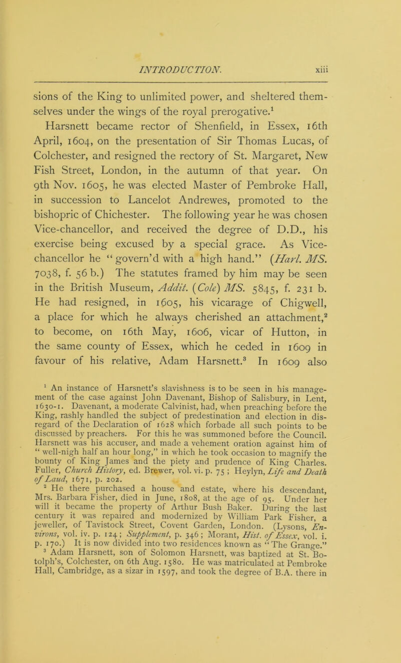 sions of the King to unlimited power, and sheltered them- selves under the wings of the royal prerogative.1 Harsnett became rector of Shenfield, in Essex, 16th April, 1604, on the presentation of Sir Thomas Lucas, of Colchester, and resigned the rectory of St. Margaret, New Fish Street, London, in the autumn of that year. On 9th Nov. 1605, he was elected Master of Pembroke Hall, in succession to Lancelot Andrewes, promoted to the bishopric of Chichester. The following year he was chosen Vice-chancellor, and received the degree of D.D., his exercise being excused by a special grace. As Vice- chancellor he “ govern’d with a high hand.” (Harl. MS. 7038, f. 56 b.) The statutes framed by him maybe seen in the British Museum, Addit. (Cole) MS. 5845, f. 231 b. He had resigned, in 1605, his vicarage of Chigwell, a place for which he always cherished an attachment,2 to become, on 16th May, 1606, vicar of Hutton, in the same county of Essex, which he ceded in 1609 in favour of his relative, Adam Harsnett.3 * * In 1609 also 1 An instance of Harsnett’s slavishness is to be seen in his manage- ment of the case against John Davenant, Bishop of Salisbury, in Lent, 1630-1. Davenant, a moderate Calvinist, had, when preaching before the King, rashly handled the subject of predestination and election in dis- regard of the Declaration of 1628 which forbade all such points to be discussed by preachers. For this he was summoned before the Council. Harsnett was his accuser, and made a vehement oration against him of “ well-nigh half an hour long,” in which he took occasion to magnify the bounty of King James and the piety and prudence of King Charles. Fuller, Church History, ed. Brewer, vol. vi. p. 75 ; Heylyn, Life and Death of Land, 1671, p. 202. 2 He there purchased a house and estate, where his descendant, Mrs. Barbara Fisher, died in June, 1808, at the age of 95. Under her will it became the property of Arthur Bush Baker. During the last century it was repaired and modernized by William Park Fisher, a jeweller, of Tavistock Street, Covent Garden, London. (Lysons, En- virons, vol. iv. p. 124; Supplement, p. 346; Morant, Hist, of Essex, vol. i. p. 170.) It is now divided into two residences known as “The Grange.” 3 Adam Harsnett, son of Solomon Harsnett, was baptized at St.&Bo- tolph’s, Colchester, on 6th Aug. 1580. He was matriculated at Pembroke Hall, Cambridge, as a sizar in 1597, ancl took the degree of B.A. there in
