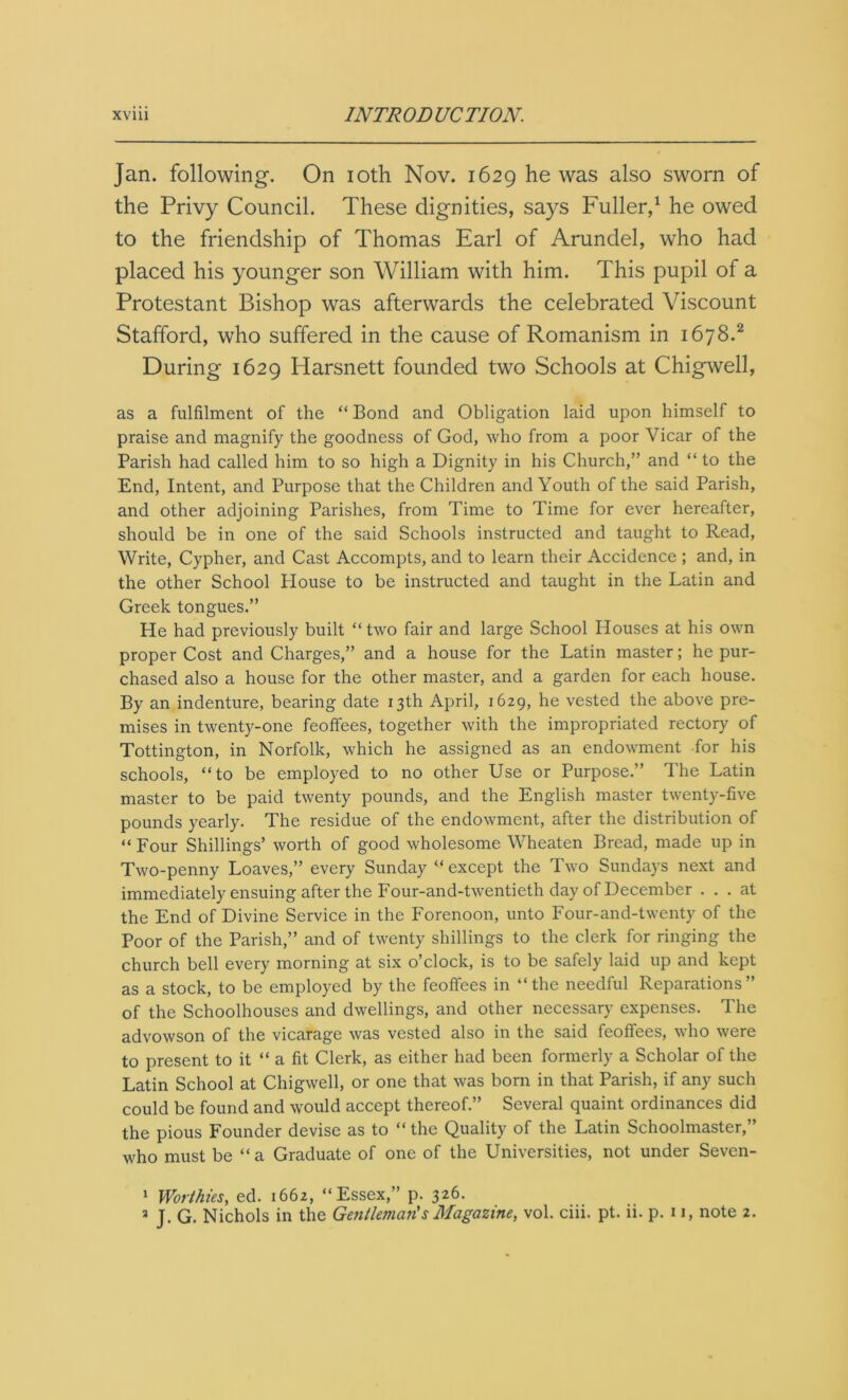 Jan. following. On ioth Nov. 1629 he was also sworn of the Privy Council. These dignities, says Fuller,1 he owed to the friendship of Thomas Earl of Arundel, who had placed his younger son William with him. This pupil of a Protestant Bishop was afterwards the celebrated Viscount Stafford, who suffered in the cause of Romanism in 1678.2 During 1629 Harsnett founded two Schools at Chigwell, as a fulfilment of the “ Bond and Obligation laid upon himself to praise and magnify the goodness of God, who from a poor Vicar of the Parish had called him to so high a Dignity in his Church,” and “ to the End, Intent, and Purpose that the Children and Youth of the said Parish, and other adjoining Parishes, from Time to Time for ever hereafter, should be in one of the said Schools instructed and taught to Read, Write, Cypher, and Cast Accompts, and to learn their Accidence ; and, in the other School House to be instructed and taught in the Latin and Greek tongues.” He had previously built “ two fair and large School Houses at his own proper Cost and Charges,” and a house for the Latin master; he pur- chased also a house for the other master, and a garden for each house. By an indenture, bearing date 13th April, 1629, he vested the above pre- mises in twenty-one feoffees, together with the impropriated rectory of Tottington, in Norfolk, which he assigned as an endowment for his schools, “to be employed to no other Use or Purpose.” The Latin master to be paid twenty pounds, and the English master twenty-five pounds yearly. The residue of the endowment, after the distribution of “ Four Shillings’ worth of good wholesome Wheaten Bread, made up in Two-penny Loaves,” every Sunday “ except the Two Sundays next and immediately ensuing after the Four-and-twentieth day of December ... at the End of Divine Service in the Forenoon, unto Four-and-twenty of the Poor of the Parish,” and of twenty shillings to the clerk for ringing the church bell every morning at six o’clock, is to be safely laid up and kept as a stock, to be employed by the feoffees in “the needful Reparations” of the Schoolhouses and dwellings, and other necessary expenses. The advowson of the vicarage was vested also in the said feoffees, who were to present to it “ a fit Clerk, as either had been formerly a Scholar of the Latin School at Chigwell, or one that was bom in that Parish, if any such could be found and would accept thereof.” Several quaint ordinances did the pious Founder devise as to “ the Quality of the Latin Schoolmaster,” who must be “a Graduate of one of the Universities, not under Seven- 1 Worthies, ed. 1662, “Essex,” p. 326. * J. G. Nichols in the Gentleman's Magazine, vol. ciii. pt. ii. p. 11, note 2.