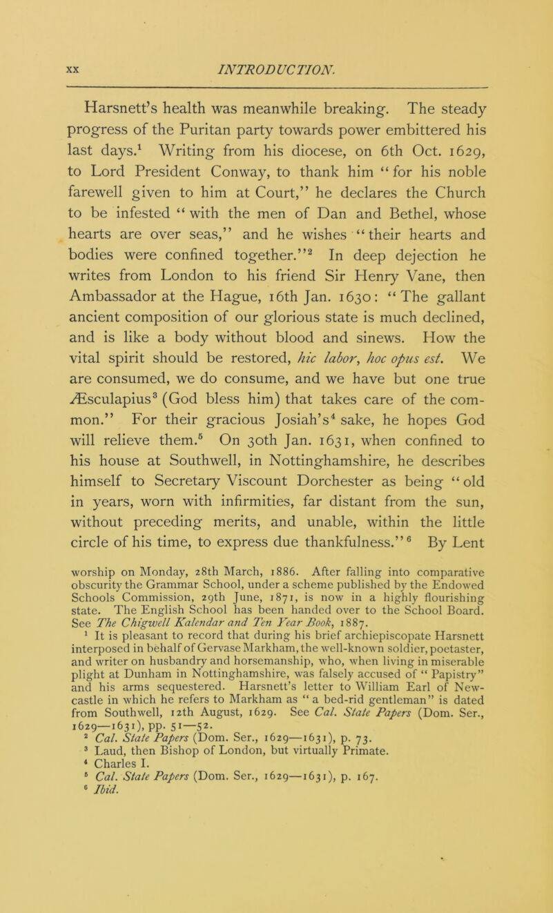 Harsnett’s health was meanwhile breaking. The steady progress of the Puritan party towards power embittered his last days.1 Writing from his diocese, on 6th Oct. 1629, to Lord President Conway, to thank him “ for his noble farewell given to him at Court,” he declares the Church to be infested “ with the men of Dan and Bethel, whose hearts are over seas,” and he wishes “ their hearts and bodies were confined together.”2 In deep dejection he writes from London to his friend Sir Henry Vane, then Ambassador at the Hague, 16th Jan. 1630: “The gallant ancient composition of our glorious state is much declined, and is like a body without blood and sinews. How the vital spirit should be restored, hie labor, hoc opus est. We are consumed, we do consume, and we have but one true Hisculapius3 (God bless him) that takes care of the com- mon.” For their gracious Josiah’s4 sake, he hopes God will relieve them.6 On 30th Jan. 1631, when confined to his house at Southwell, in Nottinghamshire, he describes himself to Secretary Viscount Dorchester as being “ old in years, worn with infirmities, far distant from the sun, without preceding merits, and unable, within the little circle of his time, to express due thankfulness.”6 By Lent worship on Monday, 28th March, 1886. After falling into comparative obscurity the Grammar School, under a scheme published by the Endowed Schools Commission, 29th June, 1871, is now in a highly flourishing state. The English School has been handed over to the School Board. See The Chigwell Kalendar and Ten Year Book, 1887. 1 It is pleasant to record that during his brief archiepiscopate Harsnett interposed in behalf of Gervase Markham, the well-known soldier, poetaster, and writer on husbandry and horsemanship, who, when living in miserable plight at Dunham in Nottinghamshire, was falsely accused of “ Papistry” and his arms sequestered. Plarsnett’s letter to William Earl of New- castle in which he refers to Markham as “ a bed-rid gentleman” is dated from Southwell, 12th August, 1629. See Cal. State Papers (Dom. Ser., 1629—1631), pp. 51—52. 2 Cal. State Papers (Dom. Ser., 1629—1631), p. 73. 3 Laud, then Bishop of London, but virtually Primate. 4 Charles I. 5 Cal. State Papers (Dom. Ser., 1629—1631), p. 167. 6 Ibid.