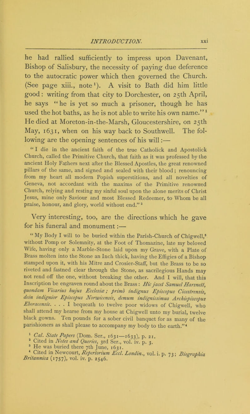 he had rallied sufficiently to impress upon Davenant, Bishop of Salisbury, the necessity of paying- due deference to the autocratic power which then governed the Church. (See page xiii., note1). A visit to Bath did him little good: writing from that city to Dorchester, on 25th April, he says “he is yet so much a prisoner, though he has used the hot baths, as he is not able to write his own name.”1 He died at Moreton-in-the-Marsh, Gloucestershire, on 25th May, 1631, when on his way back to Southwell. The fol- lowing are the opening sentences of his will:— “ I die in the ancient faith of the true Catholick and Apostolick Church, called the Primitive Church, that faith as it was professed by the ancient Holy Fathers next after the Blessed Apostles, the great renowned pillars of the same, and signed and sealed with their blood ; renouncing from my heart all modern Popish superstitions, and all novelties of Geneva, not accordant with the maxims of the Primitive renowned Church, relying and resting my sinful soul upon the alone merits of Christ Jesus, mine only Saviour and most Blessed Redeemer, to Whom be all praise, honour, and glory, world without end.” 2 Very interesting, too, are the directions which he gave for his funeral and monument:— “ My Body I will to be buried within the Parish-Church of Chigwell,3 without Pomp or Solemnity, at the Foot of Thomazine, late my beloved Wife, having only a Marble-Stone laid upon my Grave, with a Plate of Brass molten into the Stone an Inch thick, having the Effigies of a Bishop stamped upon it, with his Mitre and Crosier-Staff, but the Brass to be so riveted and fastned clear through the Stone, as sacrilegious Hands may not rend off the one, without breaking the other. And I will, that this Inscription be engraven round about the Brass : Hie jacet Samuel Harsne/t, quondam Vicarius hujus Ecclesice; primo indignus Episcopus Cicestrensis, dein indignior Episcopus Norwicensis, demum indignissimus Archiepiscopus Eboracensis. ... I bequeath to twelve poor widows of Chigwell, who shall attend my hearse from my house at Chigwell unto my burial, twelve black gowns. Ten pounds for a sober civil banquet for as many of the parishioners as shall please to accompany my body to the earth.”4 1 Cal. Stale Papers (Dom. Ser., 1631 —1633), p. 21. 2 Cited in Notes and Queries, 3rd Ser., vol. iv. p. 3. 3 He was buried there 7th June, 1631. 4 Cited in Newcourt, Repertorium Eccl. Londin., vol. i. p. 73 ; Biographia Britannica (1757), vol. iv. p. 2546.