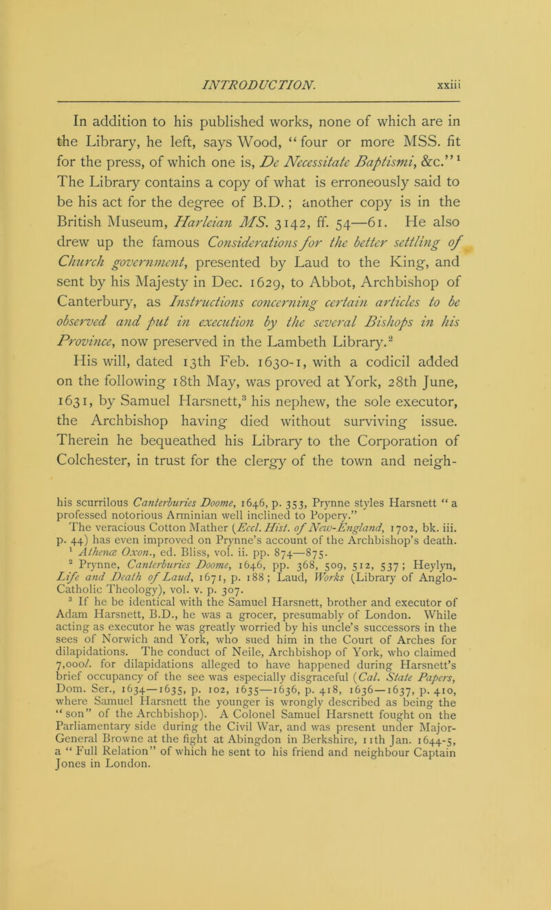 In addition to his published works, none of which are in the Library, he left, says Wood, “ four or more MSS. fit for the press, of which one is, De Necessitate Baptismi, &c.” 1 The Library contains a copy of what is erroneously said to be his act for the degree of B.D.; another copy is in the British Museum, Harleian MS. 3142, ff. 54—61. He also drew up the famous Considerations for the better settling of Church government, presented by Laud to the King, and sent by his Majesty in Dec. 1629, to Abbot, Archbishop of Canterbury, as Instructions concerning certain articles to be observed and put in execution by the several Bishops in his Province, now preserved in the Lambeth Library.2 His will, dated 13th Feb. 1630-1, with a codicil added on the following 18th May, was proved at York, 28th June, 1631, by Samuel Harsnett,3 his nephew, the sole executor, the Archbishop having died without surviving issue. Therein he bequeathed his Library to the Corporation of Colchester, in trust for the clergy of the town and neigh- his scurrilous Canterburies Doome, 1646, p. 353, Prynne styles Harsnett “ a professed notorious Arminian well inclined to Popery.” The veracious Cotton Mather (Eccl. Hist, of New-England, 1702, bk. iii. p. 44) has even improved on Prynne’s account of the Archbishop’s death. 1 Alhence Oxon., ed. Bliss, vol. ii. pp. 874—875. 2 Prynne, Canterburies Doome, 1646, pp. 368, 509, 512, 537; Heylyn, Life and Death of Laud, 1671, p. 188; Laud, Works (Library of Anglo- Catholic Theology), vol. v. p. 307. 3 If he be identical with the Samuel Harsnett, brother and executor of Adam Harsnett, B.D., he was a grocer, presumably of London. While acting as executor he was greatly worried by his uncle’s successors in the sees of Norwich and York, who sued him in the Court of Arches for dilapidations. The conduct of Neile, Archbishop of York, who claimed 7,000/. for dilapidations alleged to have happened during Harsnett’s brief occupancy of the see was especially disgraceful {Cal. State Papers, Dom. Ser., 1634—1635, p. 102, 1635—1636, p. 418, 1636 —1637, p. 410, where Samuel Harsnett the younger is wrongly described as being the “son” of the Archbishop). A Colonel Samuel Harsnett fought on the Parliamentary side during the Civil War, and was present under Major- General Browne at the fight at Abingdon in Berkshire, nth Jan. 1644-5, a “ Full Relation” of which he sent to his friend and neighbour Captain Jones in London.