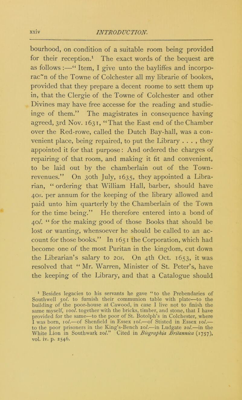 bourhood, on condition of a suitable room being provided for their reception.1 The exact words of the bequest are as follows :—“ Item, I give unto the bayliffes and incorpo- rac~n of the Towne of Colchester all my librarie of bookes, provided that they prepare a decent roome to sett them up in, that the Clergie of the Towne of Colchester and other Divines may have free accesse for the reading and studie- inge of them.” The magistrates in consequence having agreed, 3rd Nov. 1631, “That the East end of the Chamber over the Red-rowe, called the Dutch Bay-hall, was a con- venient place, being repaired, to put the Library . . . , they appointed it for that purpose: And ordered the charges of repairing of that room, and making it fit and convenient, to be laid out by the chamberlain out of the Town- revenues.” On 30th July, 1635, ^ey appointed a Libra- rian, “ ordering that William Hall, barber, should have 40.9. per annum for the keeping of the library allowed and paid unto him quarterly by the Chamberlain of the Town for the time being.” He therefore entered into a bond of 40/. “ for the making good of those Books that should be lost or wanting, whensoever he should be called to an ac- count for those books.” In 1651 the Corporation, which had become one of the most Puritan in the kingdom, cut down the Librarian’s salary to 205. On 4th Oct. 1653, it was resolved that “ Mr. Warren, Minister of St. Peter’s, have the keeping of the Library, and that a Catalogue should 1 Besides legacies to his servants he gave “ to the Prebendaries of Southwell 501. to furnish their communion table with plate—to the building of the poor-house at Cawood, in case I live not to finish the same myself, 100/. together with the bricks, timber, and stone, that I have provided for the same—to the poor of St. Botolph’s in Colchester, where I was born, 10/.—of Shenficld in Essex 10/.—of Stisted in Essex 10/.— to the poor prisoners in the King’s-Bench 20/.—in Ludgate 20/.—in the White Lion in Southwark 20/.” Cited in Biographia Britannica (1757), vol. iv. p. 2546,