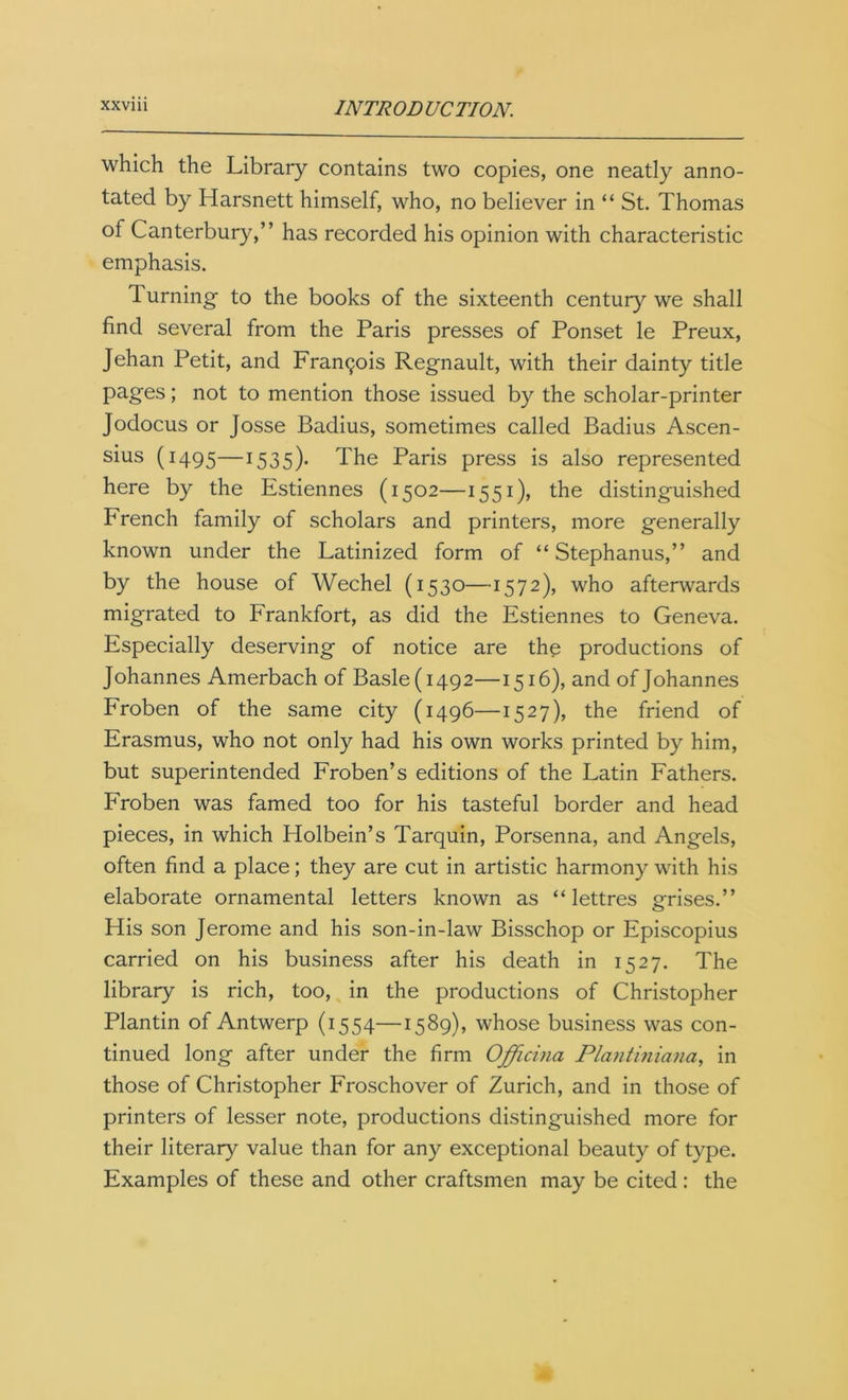 which the Library contains two copies, one neatly anno- tated by Harsnett himself, who, no believer in “ St. Thomas of Canterbury,” has recorded his opinion with characteristic emphasis. Turning- to the books of the sixteenth century we shall find several from the Paris presses of Ponset le Preux, Jehan Petit, and Francis Regnault, with their dainty title pages; not to mention those issued by the scholar-printer Jodocus or Josse Badius, sometimes called Badius Ascen- sius (1495—1535)- The Paris press is also represented here by the Estiennes (1502—1551), the distinguished French family of scholars and printers, more generally known under the Latinized form of “ Stephanus,” and by the house of Wechel (1530—1572), who afterwards migrated to Frankfort, as did the Estiennes to Geneva. Especially deserving of notice are the productions of Johannes Amerbach of Basle (1492—1516), and of Johannes Froben of the same city (1496—1527), the friend of Erasmus, who not only had his own works printed by him, but superintended Froben’s editions of the Latin Fathers. Froben was famed too for his tasteful border and head pieces, in which Holbein’s Tarquin, Porsenna, and Angels, often find a place; they are cut in artistic harmony with his elaborate ornamental letters known as “ lettres grises.” His son Jerome and his son-in-law Bisschop or Episcopius carried on his business after his death in 1527. The library is rich, too, in the productions of Christopher Plantin of Antwerp (1554—1589), whose business was con- tinued long after under the firm Offichia Plantiniana, in those of Christopher Froschover of Zurich, and in those of printers of lesser note, productions distinguished more for their literary value than for any exceptional beauty of type. Examples of these and other craftsmen may be cited: the