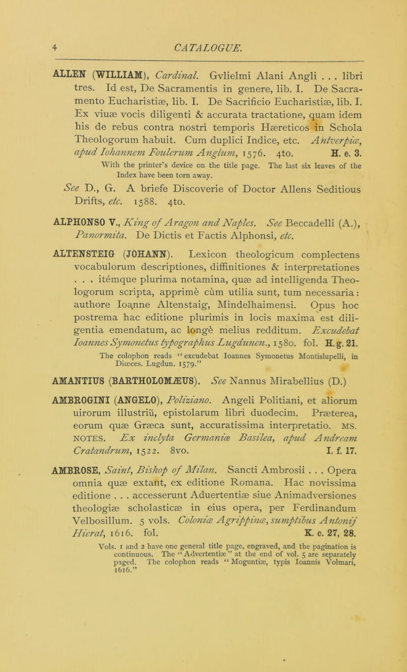 ALLEN (WILLIAM), Cardinal. Gvlielmi Alani Angli . . . libri tres. Id est, De Sacramentis in genere, lib. I. De Sacra- mento Eucharistiae, lib. I. De Sacrificio Eucharistiae, lib. I. Ex viuae vocis diligenti & accurata tractatione, quam idem his de rebus contra nostri temporis Haereticos in Schola Theologorum habuit. Cum duplici Indice, etc. Antverpicz, apud Iohannem Foulcrum Anglum, 1576. 4to. H. e. 3. With the printer’s device on the title page. The last six leaves of the Index have been torn away. See D., G. A briefe Discoverie of Doctor Allens Seditious Drifts, etc. 1588. 4to. ALPHONSO V., King of Aragon and Naples. See Beccadelli (A.), Panormita. De Dictis et Factis Alphonsi, etc. ALTENSTEIG (JOHANN). Lexicon theologicum complectens vocabulorum descriptiones, diffinitiones b interpretationes . . . itemque plurima notamina, quae ad intelligenda Theo- logorum scripta, apprime cum utilia sunt, turn necessaria: authore Ioanne Altenstaig, Mindelhaimensi. Opus hoc postrema hac editione plurimis in locis maxima est dili- gentia emendatum, ac long& melius redditum. Excudebat Ioannes Symonetus typographies Lugdunen.) 1580. fol. H. g. 21. The colophon reads “excudebat Ioannes Symonetus Montislupelli, in Diceces. Lugdun. 1579.” AMANTIUS (BARTHOLOMiEUS). See Nannus Mirabellius (D.) AMBROGINI (ANGELO), Poliziano. Angeli Politiani, et aliorum uirorum illustriu, epistolarum libri duodecim. Praeterea, eorum quae Graeca sunt, accuratissima interpretatio. MS. NOTES. Ex inclyta Germanics Basilea, apud Andrcam Cratandrnm, 1522. 8vo. I. f. 17. AMBROSE, Saint, Bishop of Milan. Sancti Ambrosii . . . Opera omnia quae extant, ex editione Romana. Hac novissima editione . . . accesserunt Aduertentiae siue Animadversiones theologiae scholasticae in eius opera, per Ferdinandum Velbosillum. 5 vols. Colonics Agrippincc, sumptibus Antonij ITierat, 1616. fol. K. c. 27, 28. Vols. 1 and 2 have one general title page, engraved, and the pagination is continuous. The “ Advertentiae ” at the end of vol. 5 are separately paged. The colophon reads “ Moguntiae, typis Ioannis Volmari, 1616.”