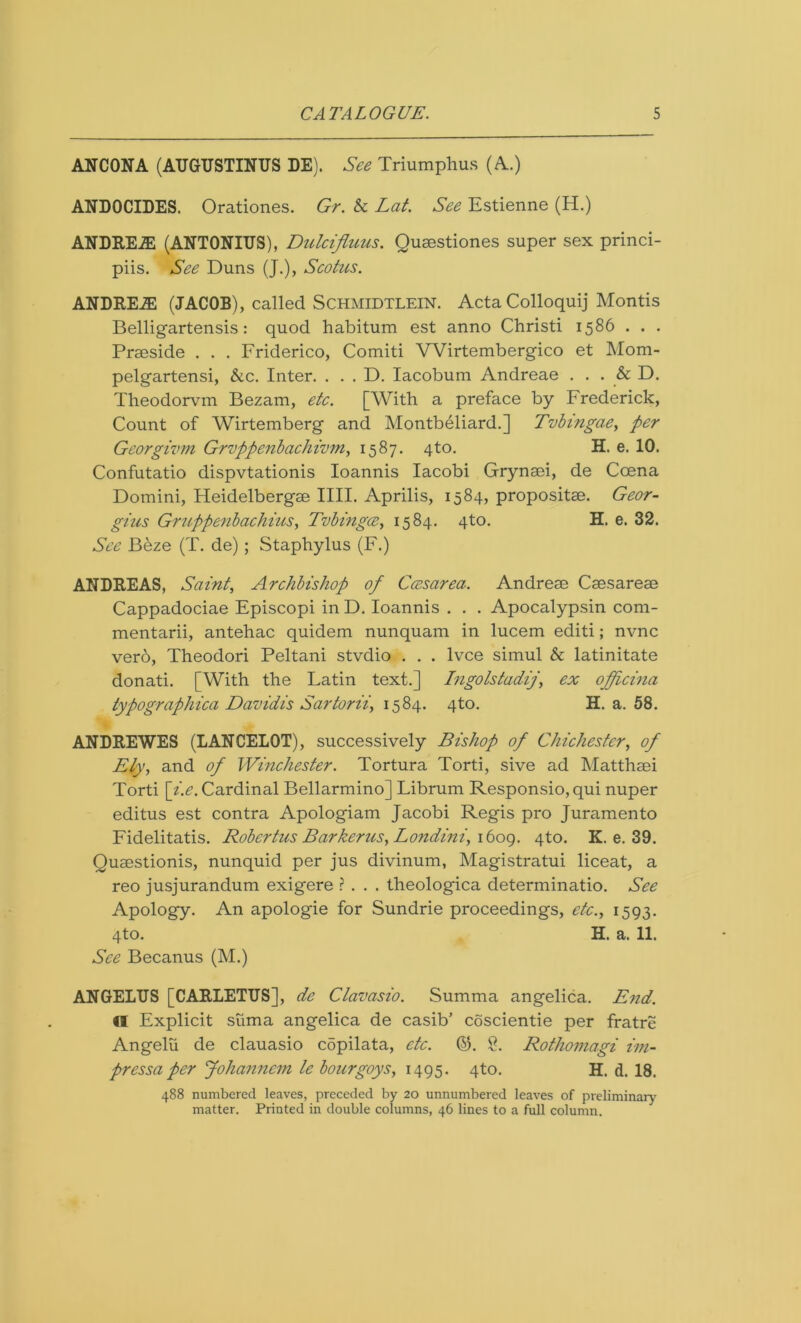 ANCONA (AUGUSTINUS DE). See Triumphus (A.) ANDOCIDES. Orationes. Gr. & Lat. See Estienne (H.) ANDREW (ANTONIUS), Dulciflims. Qusestiones super sex princi- piis. See Duns (J.), Scotus. ANDREW (JACOB), called Schmidtlein. Acta Colloquij Montis Belligartensis: quod habitum est anno Christi 1586 . . . Praeside . . . Friderico, Comiti Wirtembergico et Mom- pelgartensi, &c. Inter. . . . D. Iacobum Andreae . . . & D. Theodorvm Bezam, etc. [With a preface by Frederick, Count of Wirtemberg and Montbeliard.] Tvbmgae, per Georgivm Grvppenbachivm, 1587. 4to. H. e. 10. Confutatio dispvtationis Ioannis Iacobi Grynaei, de Ccena Domini, Heidelbergae IIII. Aprilis, 1584, propositae. Geor- gius Gruppenbachius, Tvbingcz, 1584. 4to. H. e. 32. See Beze (T. de) ; Staphylus (F.) ANDREAS, Saint, Archbishop of Ccesarea. Andreae Caesareae Cappadociae Episcopi in D. Ioannis . . . Apocalypsin com- mentarii, antehac quidem nunquam in lucem editi; nvnc verb, Theodori Peltani stvdio . . . lvce simul & latinitate donati. [With the Latin text.] Ingolstadij, ex officina typographica Davidis Sartorii, 1584. 4to. H. a. 58. ANDREWES (LANCELOT), successively Bishop of Chichester, of Ely, and of Winchester. Tortura Torti, sive ad Matthaei Torti [i.e. Cardinal Bellarmino] Librum Responsio, qui nuper editus est contra Apologiam Jacobi Regis pro Juramento Fidelitatis. Robertas Barker us, Lo?idini, 1609. qto. K. e. 39. Quaestionis, nunquid per jus divinum, Magistratui liceat, a reo jusjurandum exigere ? . . . theologica determinatio. See Apology. An apologie for Sundrie proceedings, etc., 1593. 4to. H. a. 11. See Becanus (M.) ANGELUS [CARLETUS], de Clavasio. Summa angelica. End. €1 Explicit siima angelica de casib’ coscientie per fratre Angelu de clauasio cdpilata, etc. (53. §. Rothomagi im- pressa per Johanncm le bourgoys, 1495. 4to. H. d. 18. 488 numbered leaves, preceded by 20 unnumbered leaves of preliminary' matter. Printed in double columns, 46 lines to a full column.