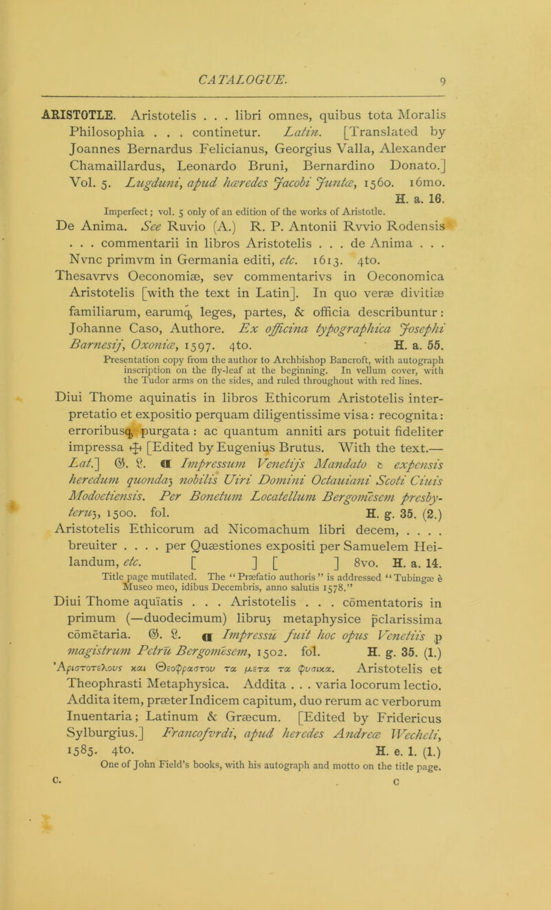 ARISTOTLE. Aristotelis . . . libri omnes, quibus tota Moralis Philosophia . . . continetur. Latin. [Translated by Joannes Bernardus Felicianus, Georgius Valla, Alexander Chamaillardus, Leonardo Bruni, Bernardino Donato.] Vol. 5. Lugduni', apud haredes Jacobi Junta, 1560. i6mo. H. a. 16. Imperfect; vol. 5 only of an edition of the works of Aristotle. De Anima. See Ruvio (A.) R. P. Antonii Rvvio Rodensis . . . commentarii in libros Aristotelis . . . de Anima . . . Nvnc primvm in Germania editi, etc. 1613. 4to. Thesavrvs Oeconomiae, sev commentarivs in Oeconomica Aristotelis [with the text in Latin]. In quo verae divitiae familiarum, earning leges, partes, & officia describuntur: Johanne Caso, Authore. Ex officina typographica Josephi Barnesij, Oxonia, 1597. 4to. * H. a. 55. Presentation copy from the author to Archbishop Bancroft, with autograph inscription on the fly-leaf at the beginning. In vellum cover, with the Tudor arms on the sides, and ruled throughout with red lines. Diui Thome aquinatis in libros Ethicorum Aristotelis inter- pretatio et expositio perquam diligentissime visa: recognita: erroribusq, purgata : ac quantum anniti ars potuit fideliter impressa +J+ [Edited by Eugenius Brutus. With the text.— Lati] @. 2. 61 Imprcssuni Venetijs Mandato t expensis heredum quondam nobilis Uiri Domini Octauiani Scoti Ciuis ALodoetiensis. Per Bonetum Locatellum Bergoniesem presby- teru3, 1500. fol. H. g. 35. (2.) Aristotelis Ethicorum ad Nicomachum libri decern, .... breuiter .... per Quaestiones expositi per Samuelem Hei- landum, etc. [ ] [ ] 8vo. H. a. 14. Title page mutilated. The “Prjefatio authoris ” is addressed “Tubing® e Museo meo, idibus Decembris, anno salutis 1578.” Diui Thome aquiatis . . . Aristotelis . . . comentatoris in primum (—duodecimum) libruj metaphysice pclarissima comEtaria. %. 2. <i Imprcssu fuit hoc opus Venetiis p magistrum Petru Bergoniesem, 1502. fol. H. g. 35. (1.) ' AplGT0T£\0VS X.0CI &£0(pp0CGT0U TOC. fj. STOC TOC (pUGlHZ. Aristotelis et Theophrasti Metaphysica. Addita . . . varia locorum lectio. Addita item, praeter Indicem capitum, duo rerum ac verborum Inuentaria; Latinum & Graecum. [Edited by Fridericus Sylburgius.] Francofvrdi, apud hercdes Andrea, Wcchcli, 1585. 4to. H. e. 1. (1.) One of John Field’s books, with his autograph and motto on the title page. c- . C