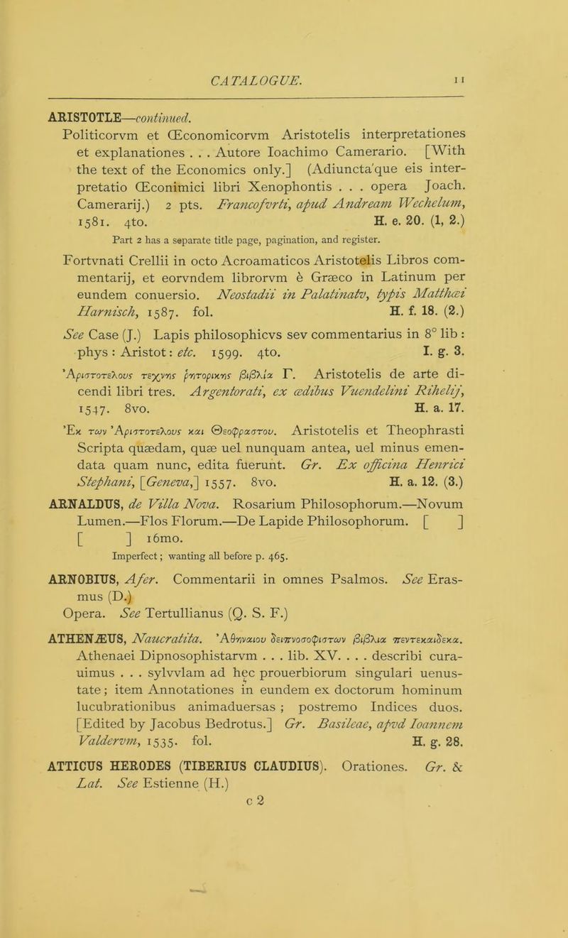 ARISTOTLE—continued. Politicorvm et CEconomicorvm Aristotelis interpretationes et explanationes . . . Autore Ioachimo Camerario. [With the text of the Economics only.] (Adiuncta'que eis inter- pretatio CEconimici libri Xenophontis . . . opera Joach. Camerarij.) 2 pts. Francofvrti, apud Andream Wechelum, 1581. 4to. H. e. 20. (1, 2.) Part 2 has a separate title page, pagination, and register. Fortvnati Crellii in octo Acroamaticos Aristotelis Libros com- mentarij, et eorvndem librorvm h Graeco in Latinum per eundem conuersio. Neostadii in Palatinatv, typis Matthcei Har?iisch, 1587. fol. H. f. 18. (2.) See Case (J.) Lapis philosophicvs sev commentarius in 8° lib : phys : Aristot: etc. 1599. 4to. I. g. 3. 'ApiGTOTaXovs TZ’/yris pr,Topix.y]s (3i(3\lz T. Aristotelis de arte di- cendi libri tres. Argentorati, ex ccdibus Vuendelini Riheliy\ 1547. 8vo. H. a. 17. ’Ex tojm ’Api'jTOTzKovs y.ai ®so<ppoc/jTov. Aristotelis et Theophrasti Scripta quaedam, quae uel nunquam antea, uel minus emen- data quam nunc, edita fuerunt. Gr. Ex officina Henrici Stephani, [GenevaP\ 1557. 8vo. H. a. 12. (3.) ARNALDTJS, de Villa Nova. Rosarium Philosophorum.—Novum Lumen.—Flos Florum.—De Lapide Philosophorum. [ ] i6mo. Imperfect; wanting all before p. 465. ARNOBIUS, Afer. Commentarii in omnes Psalmos. See Eras- mus (D.) Opera. See Tertullianus (Q. S. F.) ATHENiETJS, Naucratita. ’AQrwa.iou ^sn[MO(yo^ii>yTuv wevrexa^exa. Athenaei Dipnosophistarvm . . . lib. XV. . . . describi cura- uimus . . . sylvvlam ad hec prouerbiorum singulari uenus- tate; item Annotationes in eundem ex doctorum hominum lucubrationibus animaduersas ; postremo Indices duos. [Edited by Jacobus Bedrotus.] Gr. Basileae, apvd Ioanncm Valdervm, 1535. fol. H. g. 28. ATTICTJS HERODES (TIBERIUS CLAUDIUS). Orationes. Gr. & Lat. See Estienne (H.) c 2