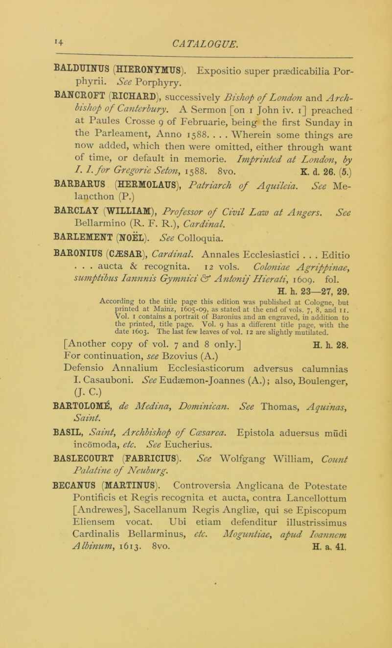 BALDUINUS (HIERONYMUS). Expositio sujDer prsedicabilia Por- phyrii. See Porphyry. BANCROFT (RICHARD), successively Bishop of London and Arch- bishop of Canterbury. A Sermon [on i John iv. i] preached at Paules Crosse g of Februarie, being the first Sunday in the Parleament, Anno 1588. . . . Wherein some things are now added, which then were omitted, either through want of time, or default in memorie. Imprinted at London, by I. l.for Gregorie Setony 1588. 8vo. K. d. 26. (5.) BARBARUS (HERMOLAUS), Patriarch of Aquilcia. See Me- lancthon (P.) BARCLAY (WILLIAM), Professor of Civil Law at Angers. See Bellarmino (R. F. R.), Cardinal. BARLEMENT (NOEL). See Colloquia. BARONIUS (CJESAR), Cardinal. Annales Ecclesiastici . . . Editio . . . aucta & recognita. 12 vols. Coloniae Agrippinae, sumptibus Iannnis Gymnici & Antonij Hierati, 1609. fol. H. h. 23—27, 29. According to the title page this edition was published at Cologne, but printed at Mainz, 1605-09, as stated at the end of vols. 7, 8, and n. Vol. 1 contains a portrait of Baronius and an engraved, in addition to the printed, title page. Vol. 9 has a different title page, with the date 1603. The last few leaves of vol. 12 are slightly mutilated. [Another copy of vol. 7 and 8 only.] H. h. 28. For continuation, see Bzovius (A.) Defensio Annalium Ecclesiasticorum adversus calumnias I. Casauboni. See Eudsemon-Joannes (A.); also, Boulenger, (J. C.) ^ BARTOLOME, de Medina, Dominican. See Thomas, Aquinas, Saint. BASIL, Saint, Archbishop of Ccesarea. Epistola aduersus mudi incomoda, etc. See Eucherius. BASLECOURT (FABRICIUS). See Wolfgang William, Count Palatine of Neuburg. BECANUS (MARTINUS). Controversia Anglicana de Potestate Pontificis et Regis recognita et aucta, contra Lancellottum [Andrewes], Sacellanum Regis Angliae, qui se Episcopum Eliensem vocat. Ubi etiam defenditur illustrissimus Cardinalis Bellarminus, etc. Moguntiae, apud Ioanncm Albinum, 1613. 8vo. H. a. 41.