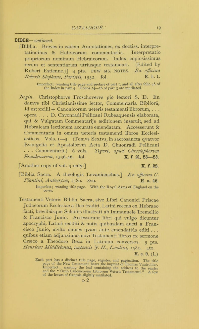 BIBLE—continued. [Biblia. Breves in eadem Annotationes, ex doctiss. interpre- tationibus & Hebraeorum commentariis. Interpretatio propriorum nominum Hebraicorum. Index copiosissimus rerum et sententiarum utriusque testamenti. (Edited by- Robert Estienne.)] 4 pts. FEW MS. NOTES. Ex ojfficina Roberti Stephaniy Parisiis, 1532. fol. K. h. 1. Imperfect; wanting title page and preface of part 1, and all after folio 48 of the Index in part 4. Folios 24—26 of part 3 are mutilated. Begin. Christophorvs Froschovervs pio lectori S. D. En damvs tibi Christianissime lector, Commentaria Biblioru, id est xxiiii + Canonicorum ueteris testamenti librorum, . . . opera . . . D. Chvonradi Pellicani Rubeaquensis elaborata, qui & Vulgatam Commentarijs seditionem inseruit, sed ad Hebraicam lectionem accurate emendatam. Accesserunt & Commentaria in omnes ueteris testamenti libros Ecclesi- asticos. Vols. 1—5. (Tomvs Sextvs, in sacrosancta qvatvor Evangelia et Apostolorvm Acta D. Chuonradi Pellicani . . . Commentarii.) 6 vols. Tigvri, apud Christophorvm Froschovervmy 1536-46. fol. K. f. 21, 23—25. [Another copy of vol. 3 only.] K. f. 22. [Biblia Sacra. A theologis Lovaniensibus.] Ex officina C. Flantini, Antverpice, 1580. 8vo. H. a. 46. Imperfect; wanting title page. With the Royal Arms of England on the cover. Testamenti Veteris Biblia Sacra, sive Libri Canonici Priscae Judaeorum Ecclesiae a Deo traditi, Latini recens ex Hebraeo facti, brevibusque Scholiis illustrati ab Immanuele Tremellio & Francisco Junio. Accesserunt libri qui vulgo dicuntur apocryphi, Latine redditi & notis quibusdam aucti a Fran- cisco Junio, mvlto omnes qvam ante emendatius editi . . . quibus etiam adjunximus novi Testamenti libros ex sermone Graeco a Theodoro Beza in Latinum conversos. 5 pts. Henricus Middletonus, impensis J. II., Londini, 1581. 4to. H. e. 9. (1.) Each part has a distinct title page, register, and pagination. The title page of the New Testament bears the imprint of Thomas Vautrollier. Imperfect; wanting the leaf containing the address to the reader and the “ Ordo Canonicorum Librorum Veteris Testamenti.” A few of the leaves of Genesis slightly mutilated. D 2