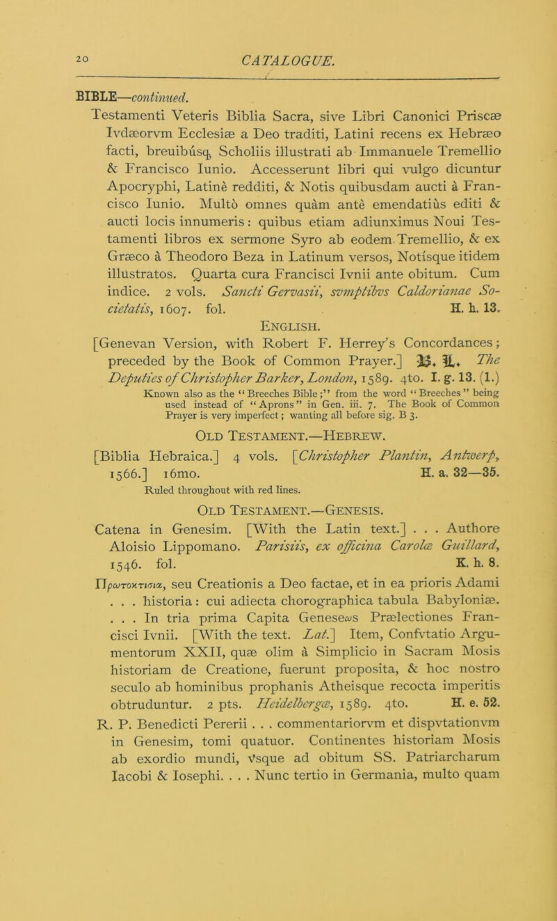 BIBLE—continued. Testamenti Veteris Biblia Sacra, sive Libri Canonici Priscae Ivclseorvm Ecclesiae a Deo traditi, Latini recens ex Hebrseo facti, breuibusq Scholiis illustrati ab Immanuele Tremellio & Francisco Iunio. Accesserunt libri qui vulgo dicuntur Apocryphi, Latine redditi, & Notis qiiibusdam aucti a Fran- cisco Iunio. Multo omnes quam ante emendatius editi & aucti locis innumeris: quibus etiam adiunximus Noui Tes- tamenti libros ex sermone Syro ab eodem Tremellio, & ex Grseco a Theodoro Beza in Latinum versos, Notisque itidem illustratos. Ouarta cura Francisci Ivnii ante obitum. Cum indice. 2 vols. Sancti Germsii, svmptibvs Caldorianae So- cietatis, 1607. fol. H. h. 13. English. [Genevan Version, with Robert F. Herrey’s Concordances; preceded by the Book of Common Prayer.] 23* IL♦ The Deputies of Christopher Barker > London, 1589. Ro. I. g. 13. (1.) Known also as the “Breeches Bible;” from the word “Breeches” being used instead of “Aprons” in Gen. iii. 7. The Book of Common Prayer is very imperfect; wanting all before sig. B 3. Old Testament.—Hebrew. [Biblia Hebraica.] 4 vols. [Christopher Planting Antwerp, 1566.] i6mo. H. a. 32—35. Ruled throughout with red lines. Old Testament.—Genesis. Catena in Genesim. [With the Fatin text.] . . . Authore Aloisio Lippomano. Parisiis, ex officina Carolce Guillard, 1546. fol. K. h. 8. 17pcoroKTimz, seu Creationis a Deo factae, et in ea prioris Adami . . . historia: cui adiecta chorographica tabula Babyloniae, ... In tria prima Capita Genesews Praslectiones Fran- cisci Ivnii. [With the text. Lati\ Item, Confvtatio Argu- mentorum XXII, quae olim a Simplicio in Sacram Mosis historiam de Creatione, fuerunt proposita, & hoc nostro seculo ab hominibus prophanis Atheisque recocta imperitis obtruduntur. 2 pts. ILeidelbcrgce, 1589. 4to. H. e. 52. R. P. Benedicti Pererii . . . commentariorvm et dispvtationvm in Genesim, tomi quatuor. Continentes historiam Mosis ab exordio mundi, Vsque ad obitum SS. Patriarcharum Iacobi & Iosephi. . . . Nunc tertio in Germania, multo quam