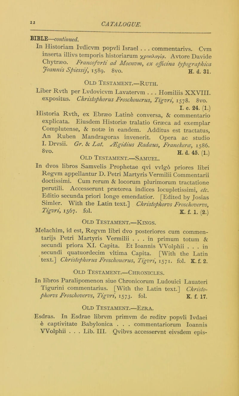 BIBLE—continued. In Historiam Ivdicvm popvli Israel . . . commentarivs. Cvm inserta illivs temporis historiarum •/^powXoy'ioc. Avtore Davide Chytrseo. Francofvrti ad Moenvm, ex offici?ia typographica Joannis Spiessij, 1589. 8vo. H. d. 31. Old Testament.—Ruth. Liber Rvth per Lvdovicvm Lavatervm . . . Homiliis XXVIII. expositus. Christophorus Froschouerus, Tigvri, 1578. 8vo. I. c. 24. (1.) Historia Rvth, ex Ebrseo Latin& conversa, & commentario explicata. Eiusdem Historiae tralatio Graeca ad exemplar Complutense, & notae in eandem. Additus est tractatus, An Ruben Mandragoras invenerit. Opera ac studio I. Drvsii. Gr. & Lat. FEgidius Radius, Franekerce, 1586. 8vo* H. d. 45. (1.) Old Testament.—Samuel. In dvos libros Samvelis Prophetae qvi vvlgb priores libri Regvm appellantur D. Petri Martyris Vermilii Commentarii doctissimi. Cum rerum & locorum plurimorum tractatione perutili. Accesserunt praeterea indices locupletissimi, etc. Editio secunda priori longe emendatior. [Edited by Josias Simler. With the Latin text.] Christophorvs Froschovcrvs, Tigvri, 1567. fol. K. f. 1. (2.) Old Testament.—Kings. Melachim, id est, Regvm libri dvo posteriores cum commen- tarijs Petri Martyris Vermilii ... in primum to turn & secundi priora XI. Capita. Et Ioannis VVolphii ... in secundi quatuordecim vltima Capita. [With the Latin text.] Christophorus Froschouerus, Tigvri, 1571. fol. K. f. 2. Old Testament.—Chronicles. In libros Paralipomenon siue Chronicorum Ludouici Lauateri Tigurini commentarius. [With the Latin text.] Christo- phorvs Froschovcrvs, Tigvri\ 1573. fol. K. f. 17. Old Testament.—Ezra. Esdras. In Esdrae librvm primvm de reditv popvli Ivdaei b captivitate Babylonica . . . commentariorum Ioannis VVolphii . . . Lib. III. Qvibvs accesservnt eivsdem epis-