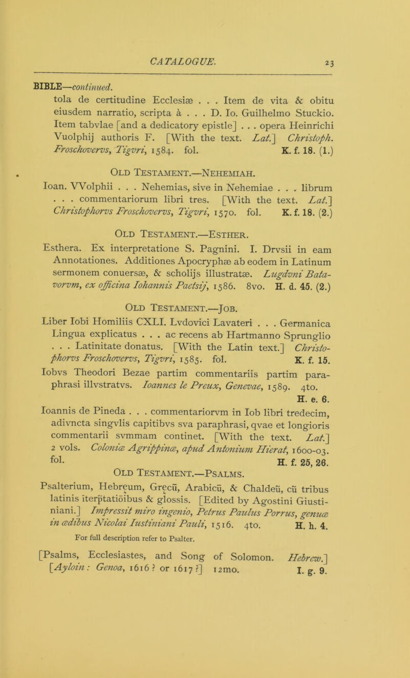 BIBLE—-continued. tola de certitudine Ecclesise . . . Item de vita & obitu eiusdem narratio, scripta a . . . D. Io. Guilhelmo Stuckio. Item tabvlae [and a dedicatory epistle] . . . opera Heinrichi Vuolphij authoris F. [With the text. Lati] Christoph. Froschovervs, Tigvri, 1584. fol. K. f. 18. (1.) Old Testament.—Nehemiah. loan. Wolphii . . . Nehemias, sive in Nehemiae . . . librum . . . commentariorum libri tres. [With the text. Lat.~\ Christophorvs Froschovervs, Tigvri, 1570. fol. K. f. 18. (2.) Old Testament.—Esther. Esthera. Ex interpretatione S. Pagnini. I. Drvsii in earn Annotationes. Additiones Apocryphae ab eodem in Latinum sermonem conuersae, & scholijs illustrate. Lugdvni Bata- vorvm, ex officina Iohannis Paetsij, 1586. 8vo. H. d. 45. (2.) Old Testament.—Job. Liber Iobi Homiliis CXLI. Lvdovici Lavateri . . . Germanica Lingua explicatus . . . ac recens ab Hartmanno Sprunglio . . . Latinitate donatus. [With the Latin text.] Christo- phorvs Froschovervs, Tigvri, 1585. fol. K. f. 15. Iobvs Theodori Bezae partim commentariis partim para- phrasi illvstratvs. Ioannes le Preux, Genevae, 1589. 4to. H. e. 6. Ioannis de Pineda . . . commentariorvm in lob libri tredecim, adivncta singvlis capitibvs sva paraphrasi, qvae et longioris commentarii svmmam continet. [With the text. Lati] 2 vols. Colonice Agrippinas, apud Antonium Flier at, 1600-03. fo1* H. f. 25, 26. Old Testament.—Psalms. Psalterium, Hebr^um, Grecu, Arabicu, & Chaldeu, cu tribus latinis iterptatioibus & glossis. [Edited by Agostini Giusti- niani.] Impressit miro ingenio, Petrus Paulus Porrus, genuas in asdibus Nicolai Iustiniani Pauli, 1516. 4to. H. h. 4 For full description refer to Psalter. [Psalms, Ecclesiastes, and Song of Solomon. Hebrew.] [Ayloin : Genoa, 1616? or 1617?] 12mo. I. g. 9.