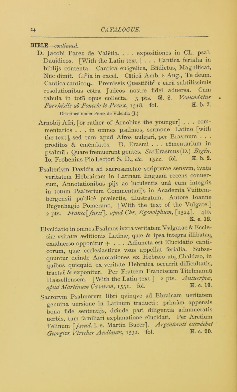 BIBLE—continued. D. Jacobi Parez de Valetia. . . . expositiones in CL. psal. Dauidicos. [With the Latin text.] . . . Cantica ferialia in biblijs contenta. Cantica euagelica, Bndictus, Magnificat, Nile dimit. Gl9ia in excel. Caticii Amb. t Aug., Te deum. Cantica canticotp. Premissis Questioib9 t earu subtilissimis resolutionibus cotra Judeos nostre fidei aduersa. Cum tabula in totu opus collecta. 3 pts. ©. 8. Venundatur Pcirrhisiis ab Ponceto le Preux, 1518. fol. H. b. 7. Described under Perez de Valentia (J.) Arnobij Afri, [or rather of Arnobius the younger] . . . com- mentaries ... in omnes psalmos, sermone Latino [with the text], sed turn apud Afros uulgari, per Erasmum . . . proditos & emendatos. D. Erasmi . . . comentarium in psalmu : Quare fremuerunt gentes. See Erasmus (D.) Begin. Io. Frobenius Pio Lectori S. D., etc. 1522. fol. H. b. 2. Psalterivm Davidis ad sacrosanctae scriptvrae sensvm, ivxta veritatem Hebraicam in Latinam linguam recens conuer- sum, Annotationibus pijs ac luculentis un& cum integris in totum Psalterium Commentarijs in Academia Vuittem- bergensii publice prselectis, illustratum. Autore Ioanne Bugenhagio Pomerano. [With the text of the Vulgate.] 2 pts. Franco\_furti\ apud Chr. Egenolphuvi, [1524]. 4to. K. e. 12. Elvcidatio in omnes Psalmos ivxta veritatem Vvlgatae & Eccle- sim vsitatse aeditionis Latinae, quae & ipsa integra illibataq* exaduerso opponitur + . . . Adiuncta est Elucidatio canti- corum, quae ecclesiasticus vsus appellat ferialia. Subse- quuntur deinde Annotationes ex Hebraeo atc^ Chaldaeo, in quibus quicquid ex veritate Hebraica occurrit difficultatis, tractat & exponitur. Per Fratrem Franciscum Titelmannii Hassellensem. [With the Latin text.] 2 pts. Antucrpia, apudMartinum Ccesarcm, 1531. fol. H. c. 19. Sacrorvm Psalmorvm libri qvinqve ad Ebraicam ueritatem genuina uersione in Latinum traducti: primum appensis bona fide sententijs, deinde pari diligentia adnumeratis uerbis, turn familiari explanatione elucidati. Per Aretium Felinum [pseud, i. e. Martin Bucer]. Argcntorati exevdebat Georgius Vlrichcr Andlanvs, 1532- Ci