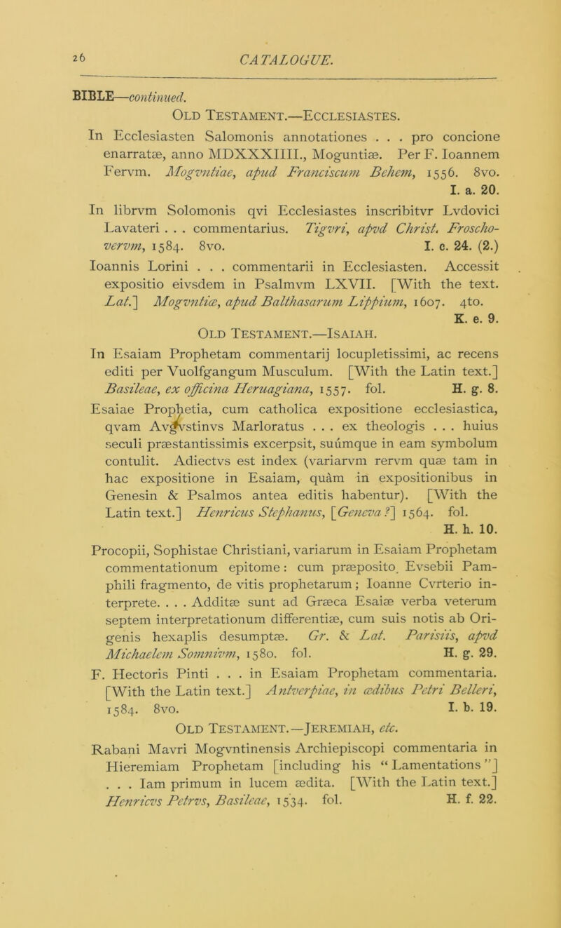 BIBLE—continued. Old Testament.—Ecclesiastes. In Ecclesiasten Salomonis annotationes . . . pro concione enarratae, anno MDXXXIIII., Moguntiae. Per F. Ioannem Fervm. Mogvntiae, apud Franciscum Behem, 1556. 8vo. I. a. 20. In librvm Solomonis qvi Ecclesiastes inscribitvr Lvdovici Lavateri . . . commentarius. Tigvri, apvd Christ. Froscho- vervm, 1584. 8vo. I. c. 24. (2.) Ioannis Lorini . . . commentarii in Ecclesiasten. Accessit expositio eivsdem in Psalmvm LXVII. [With the text. Lati] ALogvntice, apud Balthasar um Lippium, 1607. 4to. K. e. 9. Old Testament.—Isaiah. In Esaiam Prophetam commentarij locupletissimi, ac recens editi per Vuolfgangum Musculum. [With the Latin text.] Basileae, ex officina Ileruagiana, 1557. fol. H. g. 8. Esaiae Prophetia, cum catholica expositione ecclesiastica, qvam Av^stinvs Marloratus ... ex theologis . . . huius seculi praestantissimis excerpsit, suumque in earn symbolum contulit. Adiectvs est index (variarvm rervm quae tam in hac expositione in Esaiam, quam in expositionibus in Genesin & Psalmos antea editis habentur). [With the Latin text.] FLenricus Stephanus, \Geneva f] 1564. fol. H. h. 10. Procopii, Sophistae Christiani, variarum in Esaiam Prophetam commentationum epitome: cum praeposito. Evsebii Pam- phili fragmento, de vitis prophetarum; Ioanne Cvrterio in- terprete. . . . Additae sunt ad Graeca Esaiae verba veterum septem interpretationum differentiae, cum suis notis ab Ori- genis hexaplis desumptae. Gr. & Lat. Parisiis, apvd Michaelem Somnivm, 1580. fol. H. g. 29. F. Hectoris Pinti ... in Esaiam Prophetam commentaria. [With the Latin text.] Antverpiae, in azdibus Petri Belteri, 1584. 8vo. I- b. 19. Old Testament.—Jeremiah, etc. Rabani Mavri Mogvntinensis Archiepiscopi commentaria in Llieremiam Prophetam [including his “ Lamentations ”] . . . Iam primum in lucem aedita. [With the Latin text.] Llcnricvs Petrvs, Basileae, 1534. fol. H. f. 22.
