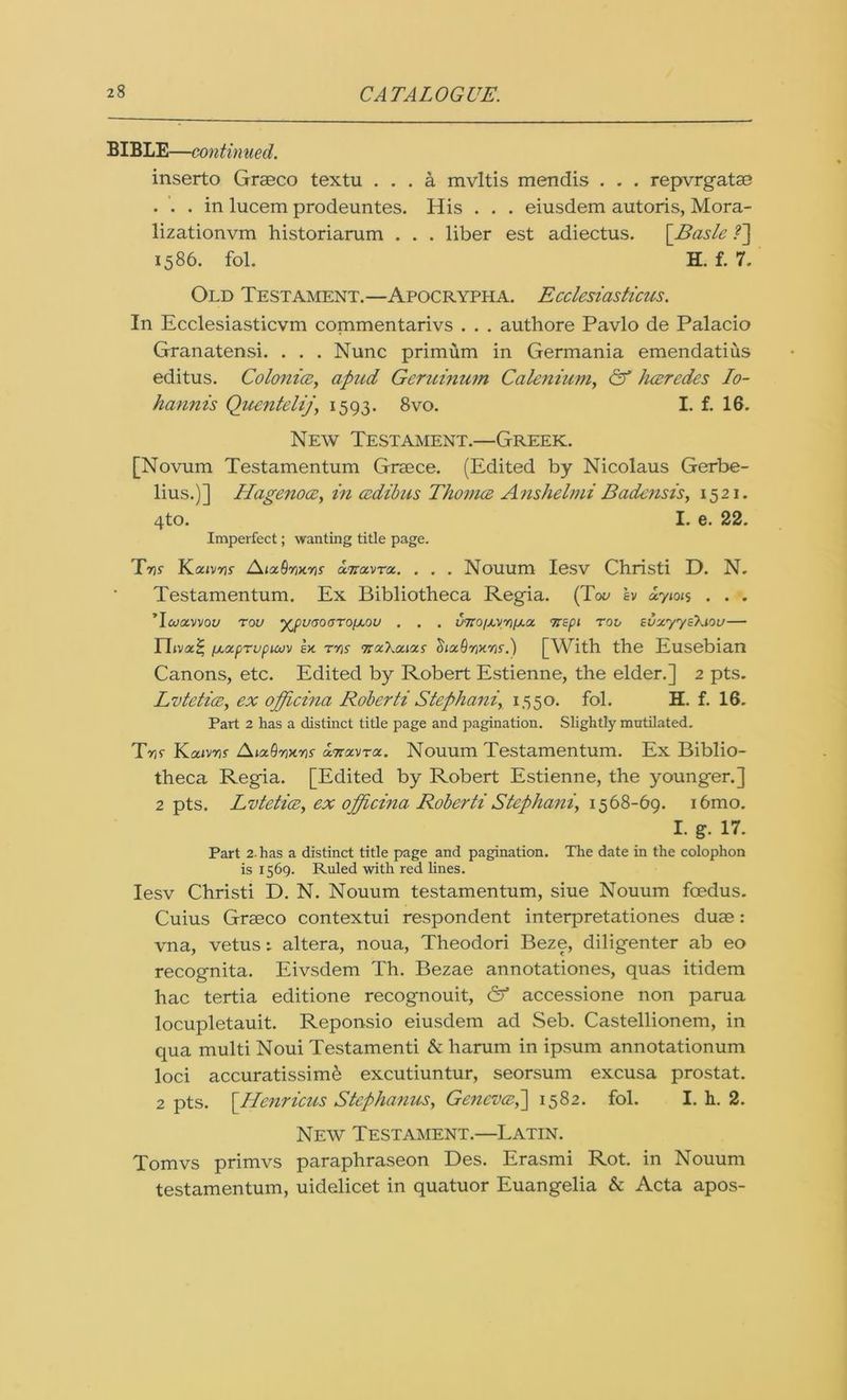 BIBLE—continued. inserto Graeco textu ... a mvltis mendis . . . repvrgatae . . . in lucem prodeuntes. His . . . eiusdem autoris, Mora- lizationvm historiarum . . . liber est adiectus. \_Basle ?] 1586. fol. H. f. 7. Old Testament.—Apocrypha. E celestas ficus. In Ecclesiasticvm commentarivs . . . authore Pavlo de Palacio Granatensi. . . . Nunc primum in Germania emendatius editus. Colonics, apud Geruinum Calenium, & hceredes Io- hannis Quentelij, 1593. 8vo. I. f. 16. New Testament.—Greek. [Novum Testamentum Graece. (Edited by Nicolaus Gerbe- lius.)] Hagenoce, in csdibus Thomce Anshelmi Badcnsis, 1521. 4to. I. e. 22. Imperfect; wanting title page. T7)s KouMTts /\nz9y>cY)f a.7Tavroc. . . . Nouum Iesv Christi D. N. Testamentum. Ex Bibliotheca Regia. (Tov lv uyioi$ . . . Tcuavvoy rou y^puaoaTo/AOU . . . v7ro/j.vri/j.a yispi rov svxyyeXiou— Ylivx^ ixocpTupMv lx T7)f ttocXo.iocs ^ix9yikyis.) [With the Eusebian Canons, etc. Edited by Robert Estienne, the elder.] 2 pts. Lvtcticc, ex officina Roberti Stephani, 1550. fol. H. f. 16. Part 2 has a distinct title page and pagination. Slightly mutilated. Ttk Kcavnr Aix.Qwyis xtiocvtol. Nouum Testamentum. Ex Biblio- theca Regia. [Edited by Robert Estienne, the younger.] 2 pts. Lvtetice, ex officina Roberti Stephani, 1568-69. i6mo. I. g- 17. Part 2. has a distinct title page and pagination. The date in the colophon is 1569. Ruled with red lines. Iesv Christi D. N. Nouum testamentum, siue Nouum foedus. Cuius Graeco contextui respondent interpretationes duae: vna, vetus: altera, noua, Theodori Beze, diligenter ab eo recognita. Eivsdem Th. Bezae annotationes, quas itidem hac tertia editione recognouit, & accessione non parua locupletauit. Reponsio eiusdem ad Seb. Castellionem, in qua multi Noui Testamenti & harum in ipsum annotationum loci accuratissimb excutiuntur, seorsum excusa prostat. 2 pts. \Henricus Stephanas, Geneves,] 1582. fol. I. h. 2. New Testament.—Latin. Tomvs primvs paraphraseon Des. Erasmi Rot. in Nouum testamentum, uidelicet in quatuor Euangelia & Acta apos-