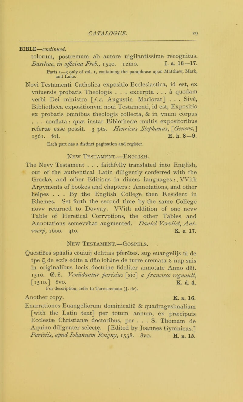 BIBLE—continued. tolorum, postremum ab autore uigilantissime recognitus. Bcisileae, in officina Frob., 1540. i2mo. I. a. 16—17. Parts 1—3 only of vol. i, containing the paraphrase upon Matthew, Mark, and Luke. Novi Testamenti Catholica expositio Ecclesiastica, id est, ex vniuersis probatis Theologis . . . excerpta ... a quodam verbi Dei ministro \_i. e. Augustin Marlorat] . . . Sivb, Bibliotheca expositionvm noui Testamenti, id est, Expositio ex probatis omnibus theologis collecta, &c in vnum corpus . . . conflata: quae instar Biblothecae multis expositoribus refertae esse possit. 3 pts. Henricus Stephanies, \Geneva,~\ 1561. fol. H. h. 8—9. Each part has a distinct pagination and register. New Testament.—English. The New Testament . . . faithfvlly translated into English, out of the authentical Latin diligently conferred with the Greeke, and other Editions in diuers languages : . With Argvments of bookes and chapters : Annotations, and other helpes . . . By the English College then Resident in Rhemes. Set forth the second time by the same College now returned to Dovvay. With addition of one new Table of Heretical Corrvptions, the other Tables and Annotations somewhat augmented. Daniel Vervliet, Ant- werp, 1600. 4to. K. e. 17. New Testament.—Gospels. Questioes spiialis couiuij delitias pferetes. sup euangelijs ta de tpe q de setis edite a dho iohane de turre cremata t nup suis in originalibus locis doctrine fideliter annotate Anno dni. 1510. ©.2. Venudantur parisius [sic] a francisco regnault, [1510.] 8vo. K. d. 4. For description, refer to Turrecremata (J. de). Another copy. K. a. 16. Enarrationes Euangeliorum dominicaliu & quadragesimalium [with the Latin text] per totum annum, ex praecipuis Ecclesiae Christianae doctoribus, per . . . S. Thomam de Aquino diligenter selecte. [Edited by Joannes Gymnicus.] Parisiis, apud Iohannem Roigny, 1538. 8vo. H. a. 15.